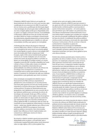 O Relatório UNESCO sobre Ciência é um espelho do
desenvolvimento da ciência nos cinco anos recentes, após
a publicação do seu antecessor em 2005. Em particular,
ele nos mostra como a proliferação da informação digital
e das tecnologias de comunicação estão modificando cada
vez mais a imagem global, ainda que as disparidades entre
os países e as regiões continuem imensas. A acessibilidade
à informação codificada em torno do mundo está tendo
um efeito radical na criação, acumulação e disseminação
de conhecimento, enquanto proporciona, ao mesmo tempo,
plataformas especializadas para o trabalho em rede por
comunidades científicas que operam em nível global.
A distribuição dos esforços de pesquisa e desenvol-
vimento (P&D) entre o Norte e o Sul tem se modificado
com a emergência de novos atores na economia global.
Um mundo bipolar, no qual a ciência e a tecnologia (C&T)
eram dominadas pela Tríade composta por União
Europeia, Japão e EUA, está se transformando gradual-
mente em um mundo multipolar com um crescente
número de centros de pesquisa públicos e privados no
Norte e no Sul do globo. Os antigos novatos e os recém-
chegados à arena de C&T, incluindo a República da Coreia,
o Brasil, a China e a Índia, estão criando um ambiente
global mais competitivo, desenvolvendo suas
potencialidades nas esferas da indústria, da ciência e da
tecnologia. Uma consequência é o aumento da
competição entre os países para atraírem cientistas do
exterior e manterem ou chamarem de volta seus melhores
pesquisadores e pós-graduados que vivem no exterior.
Uma constatação encorajadora do relatório é que o
financiamento de P&D continuou expandindo-se
globalmente como resultado de um reconhecimento
mais forte pelos governos em torno do mundo quanto à
importância crucial da ciência para o desenvolvimento
socioeconômico. Os países em desenvolvimento que
progrediram mais rapidamente nos anos recentes são os
que adotaram políticas para a promoção da ciência, da
tecnologia e da inovação. Ainda que a África continue
atrasada em relação às outras regiões, sinais de progresso
podem ser observados em alguns países do continente,
que representam hoje uma crescente contribuição ao
esforço global de P&D. A contribuição cada vez maior do
continente ao acervo global de conhecimentos é uma boa
notícia – ainda mais, quando sabemos que a África é uma
prioridade da UNESCO. Esse progresso mostra que
políticas públicas conscientes e bem direcionadas
podem fazer diferença se forem implementadas com
compromisso e dedicação, mesmo em meio a
circunstâncias difíceis.
No entanto o relatório também aponta para persistentes
disparidades entre os países, e, em particular, para a
contribuição marginal feita pelos países menos desenvol-
vidos (na sigla inglesa, LDCs) à ciência global. Essa
2
situação serve como um apelo a todas as partes
interessadas, incluindo a UNESCO, para que renovem o
seu apoio aos LDCs em termos de investimento na ciência,
transformando o ambiente político e promovendo os
ajustes institucionais necessários – em outras palavras,
para permitirem que a C&T realize o seu potencial como
uma alavanca fundamental no desenvolvimento. Essa é
uma tarefa ampla e complexa que só poderá ser cumprida
por meio de uma grande mobilização de políticas públicas
em favor da ciência. A mobilização das políticas públicas
continua sendo crucial para a construção das capacidades
humanas e institucionais a fim de se vencer o hiato do
conhecimento e empoderar os países em
desenvolvimento na construção de habilidades
adequadas de pesquisa científica, para que possam lidar
com os desafios nacionais e globais. Para nós, é um
imperativo moral fazer com que a ciência global se torne
uma ciência inclusiva.
Existem dois cenários possíveis para a maneira como a
geopolítica da ciência moldará o futuro. Um se baseia na
parceria e na cooperação, enquanto o outro, na busca
pela supremacia nacional. Estou convencida de que,
mais do que nunca, a cooperação científica regional e
internacional será vital para lidarmos com os desafios
interligados, complexos e crescentes com que nos
defrontamos. Cada vez mais, a diplomacia internacional
tomará a forma da diplomacia científica nos próximos
anos. A esse respeito, a UNESCO deve se esforçar e se
esforçará para fortalecer as parcerias e a cooperação
internacional, em particular a cooperação Sul-Sul.
A dimensão científica da diplomacia foi um dos motivos
originais para a inclusão da ciência no mandato da
UNESCO. Ela tem um significado fundamental para a
Instituição nos dias atuais, pois a ciência alcançou um
tremendo poder de moldar o futuro da humanidade, e
já não faz sentido planejar políticas científicas em termos
estritamente nacionais. Essa realidade se mostra de
maneira mais evidente nas questões ligadas às mudanças
climáticas globais, e na maneira como as sociedades
precisarão lidar com ela por meio de economias verdes.
Em consonância com minha intenção de colocar a ciência
no centro dos esforços da UNESCO pela erradicação da
pobreza extrema e pela promoção da inclusão social e do
desenvolvimento sustentável, estou confiante de que o
Relatório UNESCO sobre Ciência 2010 se tornará uma
ferramenta útil para a redefinição necessária da agenda
de política científica em nível nacional, regional e global,
proporcionando valiosos insights às perspectivas da
ciência e quanto aos desafios políticos a ela relacionados
nos próximos anos.
Irina Bokova
Diretora-geral da UNESCO
APRESENTAÇÃO
 