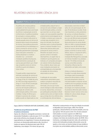 RELATÓRIO UNESCO SOBRE CIÊNCIA 2010
40
lógica (ABCR & THOMSON VENTURE ECONOMICS, 2003).
Tendências em profissionais de P&D
A carência de doutores
Apesar de o Brasil ter conseguido aumentar o número de
doutorados finalizados a cada ano para 10.711 em 2008, o
país ainda enfrenta uma situação de carência,
especialmente em engenharia. O número de pessoas que
terminam um doutorado pode parecer alto, mas ele se
traduz em apenas 4,6 doutores para cada 100 mil
habitantes, uma relação 15% menor do que a da
Alemanha e praticamente um terço da relação encontrada
na República da Coreia (Capes, 2005). No nível de
graduação, o Brasil enfrenta um enorme desafio, uma vez
que apenas 16% dos jovens entre 18 e 24 anos estavam
matriculados no ensino superior em 2008. Essa
percentagem precisará triplicar se o Brasil quiser alcançar
o degrau mais baixo da escada dos países da OCDE. Até o
momento, a estratégia do país tem sido a de aumentar o
número de instituições privadas oferecendo cursos de
quatro a cinco anos, ao mesmo tempo em que amplia as
inscrições nas universidades públicas oferecendo cursos
Quadro1: Política de compras governamentais para o desenvolvimento de vacinas essenciais
As políticas de compras públicas
compõem um dos mecanismos
usados globalmente para a promoção
da ciência e a apropriação social do
conhecimento. As políticas brasileiras
de vacinação e compras públicas
tiveram um impacto indiscutível na
década passada, tanto em termos de
pesquisa básica quanto de produção
de vacinas. Essas políticas promovem
a autossuficiência imunobiológica e o
acesso universal às vacinas, que são
oferecidas gratuitamente à população.
Duas instituições centenárias – o
Instituto Butantan e o Instituto
Oswaldo Cruz – construíram
instalações paralelas de pesquisas,
desenvolvimento e produção de
vacinas para permitirem que o Brasil
seja competitivo tanto em termos
científicos quanto tecnológicos
nesse campo.
O quadro jurídico responsável por
estimular a produção de vacinas por
essas instituições gêmeas baseia-se
no Artigo 24 da Lei nº 8.666 de junho
de 1993. Esse artigo regulamenta o
Artigo 37, inciso XXI da Constituição
Federal e institui normas para o
processo de licitações públicas e a
celebração de contratos pela
administração pública, entre outras
medidas. O artigo 24 afirma que a
licitação no processo de compras
públicas pode ser dispensada se uma
entidade pública adquirir bens e
serviços de outra entidade ou órgão
da administração pública, contanto
que esses bens ou serviços sejam
criados com esse propósito específico
anteriormente à promulgação da Lei
nº 8.666, e contanto que o preço do
contrato seja compatível com o
preço do mercado. Essa decisão
estimulou tanto o Instituto Butantan
quanto o Instituto Oswaldo Cruz a
desenvolver plantas-piloto para
produção de vacinas, tendo o
Ministério da Saúde como seu
parceiro central. O ministério
desempenhou um papel vital, na
medida em que ele garantiu aos
institutos um comprador principal e
um volume mínimo de produção.
Ficou evidente, desse modo, que
essas instalações precisariam ser
acompanhadas por uma expansão
em paralelo da ciência básica
relacionada às vacinas.
A realização de uma análise
inteiramente cientométrica para
analisar o progresso nessa área da
ciência básica é um exercício
intrincado, uma vez que muitos
setores biológicos estão relacionados
às vacinas. Apesar disso, uma busca
por publicações produzidas no Brasil
usando vacina como um tópico revela
que, ao longo dos cinco últimos anos,
a contribuição das ciências básicas
relacionadas a este tema no Brasil
saltou de uma participação de 2%
para 3% da literatura mundial. Ainda
mais importante, os dois produtores
de vacinas, os institutos Butantan e
Oswaldo Cruz, têm sido responsáveis
por cerca de 30% de toda a produção
científica do Brasil no campo do
desenvolvimento de vacinas desde
2004. Em 2009, o Instituto Butantan
produziu mais de 200 milhões de
doses de vacinas usando tecnologia
própria, incluindo as vacinas contra
difteria, tétano e coqueluche (DTC),
e hepatite B. No mesmo ano a
instalação Bio-Manguinhos, associada
ao Instituto Oswaldo Cruz, produziu
mais de 170 milhões de doses de
vacinas contra febre amarela,
Hemophilus influenza tipo B e
poliomielite oral Sabin, entre outras.
Ambos os Institutos Butantan e
Oswaldo Cruz estão desenvolvendo
tecnologia a partir da produção
própria de ciência básica e estão
buscando ativamente colocar no
mercado brasileiro e exportar vacinas
modernas de nova geração, por meio
de acordos de transferência de
tecnologia com empresas privadas.
Os produtos oferecidos pelo Instituto
Butantan incluem vacinas contra raiva
obtidas em cultura celular, dengue,
rotavírus e influenza.
Fonte: os autores
 