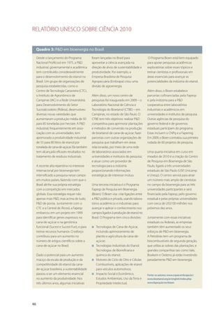 RELATÓRIO UNESCO SOBRE CIÊNCIA 2010
46
Quadro 3: P&D em bioenergia no Brasil
Desde o lançamento do Programa
Nacional ProÁlcool em 1975, a P&D
industrial, governamental e acadêmica
tem contribuído consideravelmente
para o desenvolvimento do etanol no
Brasil. Um grupo de organizações de
pesquisa estabelecidas, como o
Centro de Tecnologia Canavieira (CTC),
o Instituto de Agronômico de
Campinas (IAC) e a Rede Universitária
para Desenvolvimento do Setor
Sucroalcooleiro (Ridesa), desenvolveu
diversas novas variedades que
aumentaram a produção média de 50
para 85 toneladas por hectare. A P&D
industrial, frequentemente em asso-
ciação com as universidades, tem
aprimorado a produtividade industrial
de 55 para 80 litros de etanol por
toneladadecana-de-açúcar.Elatambém
tem alcançado eficazes resultados no
tratamento de resíduos industriais.
A recente alta repentina no interesse
internacional por bioenergia tem
intensificado a pesquisa nesse campo
em muitos países, fazendo com que o
Brasil alinhe sua própria estratégia
com a competição em mercados
globais. Essa estratégia requer não
apenas mais P&D, mas acima de tudo,
P&D de ponta. Juntamente com o
CTC e a Central de Álcool, a Fapesp
embarcou em um projeto em 1999
para identificar genes expressos na
cana-de-açúcar e na genômica
funcional (Sucest e Sucest-Fun), e para
treinar recursos humanos. O esforço
contribuiu para um aumento no
número de artigos científicos sobre a
cana-de-açúcar no Brasil.
Dado o potencial para um aumento
maciço da escala de produção e da
competitividade do etanol da cana-
de-açúcar brasileira, a sustentabilidade
passou a ser um elemento essencial
no aumento da produtividade. Nos
três últimos anos, algumas iniciativas
foram lançadas no Brasil para
aproveitar a ciência avançada na
direção de alvos de sustentabilidade e
produtividade. Por exemplo, a
Empresa Brasileira de Pesquisa
Agropecuária (Embrapa) criou uma
divisão de agroenergia.
Além disso, um novo centro de
pesquisas foi inaugurado em 2009 – o
Laboratório Nacional de Ciência e
Tecnologia do Bioetanol (CTBE) – em
Campinas, no estado de São Paulo. O
CTBE tem três objetivos: realizar P&D
competitiva para aprimorar plantações
e métodos de conversão na produção
de bioetanol de cana-de-açúcar; fazer
parcerias com outras organizações de
pesquisa que trabalham em áreas
relacionadas, por meio de uma rede
de laboratórios associados em
universidades e institutos de pesquisa;
e atuar como um provedor de
tecnologia para a indústria
proporcionando informações
estratégicas de interesse mútuo.
Uma terceira iniciativa é o Programa
Fapesp de Pesquisa em Bioenergia
(Bioen). O Bioen visa criar ligações entre
a P&D pública e privada, usando labora-
tórios acadêmicos e industriais para
avançar e aplicar o conhecimento nos
camposligadosàproduçãodeetanolno
Brasil. O Programa tem cinco divisões:
I Tecnologias de Cana-de-Açúcar,
incluindo aprimoramento de
plantio e agricultura da cana-de-
açúcar;
I Tecnologias Industriais do Etanol;
Tecnologias de Biorrefinaria e
química do etanol;
I Motores de Ciclo de Otto e Células
Combustíveis, aplicações de etanol
para veículos automotivos;
I Impacto Social e Econômico,
Estudos Ambientais, Uso da Terra e
Propriedade Intelectual.
O Programa Bioen está bem equipado
para apoiar pesquisas acadêmicas
exploratórias sobre esses tópicos e
treinar cientistas e profissionais em
áreas essenciais para avançar as
potencialidades da indústria do etanol.
Além disso, o Bioen estabelece
parcerias cofinanciadas pela Fapesp
e pela indústria para a P&D
cooperativa entre laboratórios
industriais e acadêmicos em
universidades e institutos de pesquisa.
Outras agências de pesquisa do
governo federal e de governos
estaduais participam do programa.
Estas incluem o CNPq e a Fapemig.
Em 2009, o Bioen contratou sua primeira
rodada de 60 projetos de pesquisa.
Uma quarta iniciativa em curso em
meados de 2010 é a criação do Centro
de Pesquisa em Bioenergia de São
Paulo, ligado a três universidades
estaduais de São Paulo (USP, Unicamp
e Unesp). O centro servirá para atrair
um número mais amplo de cientistas
no campo da bioenergia para as três
universidades participantes e será
financiado pela Fapesp, pelo governo
estadual e pelas próprias universidades
com cerca de US$100 milhões nos
próximos dez anos.
Juntamente com essas iniciativas
estaduais ou federais, as empresas
também têm aumentado os seus
esforços de P&D em bioenergia.
A Petrobras tem um programa de
biocombustíveis de segunda geração,
que utiliza as sobras das plantações, e
grandes companhias tais como Vale,
Braskem e Oxiteno já estão investindo
pesadamente P&D em bioenergia.
Fonte: os autores; www.cnpae.embrapa.br/;
www.bioetanol.org.br/english/index.php;
www.fapesp.br/en/bioen
 