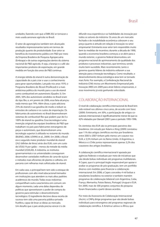 Brasil
47
Brasil
unidades, fazendo com que a EMB 202 se tornasse a
mais usada aeronave agrícola no Brasil.
O setor de agronegócios também tem alcançado
resultados impressionantes tanto em termos de
produção quanto de produtividade. Esse setor se
beneficia do investimento público em P&D por meio
da Empresa Brasileira de Pesquisa Agropecuária
(Embrapa) e de outras organizações dentro do sistema
nacional de P&D agrícola. A soja, a laranja e o café são
importantes produtos de exportação, em grande
medida em função dos anos de P&D contínua.
A energia obtida do etanol é outra demonstração da
capacidade de o país criar e usar o conhecimento
para gerar oportunidades. Lançado nos anos 1970, o
Programa Brasileiro de Álcool (ProÁlcool) é a mais
ambiciosa política do mundo para o uso de etanol
como combustível em automóveis (Quadro 3). Em
2005, 50% dos automóveis vendidos no Brasil eram
do tipo flex, e, em janeiro de 2006, essa fatia alcançou
nada menos que 74%. Além disso, o país adiciona
25% de etanol à sua gasolina de modo a reduzir as
emissões de carbono e os custos de importação. Os
fabricantes de automóveis no Brasil desenvolveram
sistemas de combustível flex que podem usar de 0 a
100% de etanol ou gasolina. Essa tecnologia é uma
invenção original das equipes brasileiras de P&D que
trabalham no país para fabricantes estrangeiros de
peças e automóveis, que desenvolveram uma
tecnologia superior à utilizada no restante do mundo
(BUENO, 2006; LOVINS et al., 2009). Em 2008, o Brasil
era o segundo maior produtor mundial de etanol
(24,5 bilhões de litros) atrás dos EUA, com um custo
de US$0,19 por galão – menos da metade da média
mundial (US$0,40). A indústria, os institutos
governamentais e as universidades conseguiram
desenvolver variedades melhores de cana-de-açúcar
e métodos mais eficientes de plantio e colheita, em
parceria com refinarias mais sofisticadas de etanol.
Em cada caso, o principal bem tem sido o estoque de
profissionais com alto nível educacional treinados
em instituições que atendem os mais altos padrões
acadêmicos do mundo. Todas essas indústrias
compartilham outra característica em comum: em
algum momento, cada uma delas dependeu de
políticas que aproveitaram o poder de compra do
governo para estimular o desenvolvimento
tecnológico. O ingrediente decisivo dessa receita de
sucesso tem sido uma parceria público-privada
frutífera, capaz de levar as ideias ao mercado.
Um desafio que o país ainda precisa vencer é o de
difundir essa experiência e as habilidades da inovação por
todos os setores da indústria. Os anos de um mercado
fechado e de instabilidade econômica cobraram o seu
preço quanto à atitude em relação à inovação no setor
empresarial. Entretanto esse setor tem respondido muito
bem às medidas de incentivo; durante a década de 1990,
quando a economia brasileira começou a se abrir para o
mundo exterior, o governo federal desenvolveu um
programa nacional de aprimoramento da qualidade dos
produtos e processos industriais, que terminou sendo
muito bem-sucedido. Mais recentemente, tanto o
governo quanto líderes da indústria voltaram a sua
atenção para a inovação tecnológica. Como resultado, o
desenvolvimento dessa estratégica área tem se tornado
mais forte. Por exemplo, a Confederação Nacional da
Indústria (CNI) iniciou um Movimento Empresarial pela
Inovação (MEI) em 2009 para atrair líderes empresariais, e
esse movimento já está ganhando velocidade.
COLABORAÇÃO INTERNACIONAL
O nível de colaboração científica internacional do Brasil tem
sido estável nos últimos cinco anos, de acordo com Vanz
(2009). Entretanto, em 30%, a participação de artigos co-
autorais internacionais é significativamente menor do que os
42% relatados por Glanzel (2001) para o período 1995-1996.
Os cientistas dos EUA são os principais parceiros dos
brasileiros. Um estudo por Adams e King (2009) constatou
que 11% dos artigos científicos escritos por brasileiros
entre 2003 e 2007 tinham pelo menos um coautor nos
EUA, e 3,5% tinham um no Reino Unido. A Argentina, o
México e o Chile juntos representaram apenas 3,2% dos
coautores dos artigos brasileiros.
A colaboração científica internacional é apoiada por
agências federais e estaduais por meio de iniciativas que
vão desde bolsas individuais até programas multilaterais.
A Capes, que é o principal órgão responsável por apoiar e
avaliar os programas de pós-graduação, tem um portfólio
diverso com medidas para financiar a colaboração
internacional. Em 2008, a Capes concedeu 4 mil bolsas a
estudantes brasileiros no exterior e também mantém
programas de colaboração bilateral com Argentina, Cuba,
França, Alemanha, Países Baixos, Portugal, Uruguai e EUA.
Em 2009, mais de 500 projetos conjuntos de pesquisa
foram financiados a partir desses acordos.
Por meio da Assessoria de Colaboração Internacional
(Ascin), o CNPq dirige programas que vão desde bolsas
individuais para estrangeiros até programas regionais de
colaboração científica. A América Latina e a África, que
 