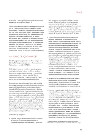 Brasil
49
Brasil
desenvolver e operar satélites de sensoriamento remoto
para a observação da Terra (Quadro 4).
Outro programa decisivo para a colaboração internacional
de C&T é liderado pela Empresa Brasileira de Pesquisa
Agropecuária (Embrapa). A Embrapa montou laboratórios
nos EUA, Países Baixos, Reino Unido e República da Coreia,
buscando fazer pontes com as mais avançadas pesquisas
do mundo. Ela também tem escritórios no Senegal,
Moçambique, Máli e Gana. Estes escritórios são parte do
Programa Embrapa África, que visa desenvolver projetos
de cooperação científica. Os escritórios da África também
interagem com governos e órgãos locais para oferecer
assistência na definição de prioridades, de modo que os
laboratórios da Embrapa no Brasil possam propor
contribuições capazes de lidar com as necessidades locais.
UM PLANO DE AÇÃO PARA C&T
Em 2007, o governo apresentou um Plano de Ação em
Ciência, Tecnologia e Inovação para o Desenvolvimento
Nacional para o período 2007-2010.
O Plano é um marco, na medida em que ele agrupa a
maioria das iniciativas federais em C&T em um único
documento. Isso permite compreender e monitorar de
modo muito melhor o sistema federal de C&T, e,
hipoteticamente, avaliar a implementação do Plano,
que foi bem recebido pela comunidade científica.
Entretanto tem suas deficiências. Por um lado, ele falha
em integrar os diversos ministérios federais que deveriam
estar envolvidos no fomento da ciência, tecnologia e
inovação (CTI). As iniciativas federais também são fraca-
mente articuladas com as iniciativas estaduais. Ademais,
em muitos casos, os setores definidos como estratégicos
terminaramrecebendoumaparcelamenordefundosem2008
do que em 2000, tal como vimos na Figura 2. Esse é o caso
da agricultura, energia e defesa, por exemplo. Tampouco foi
alcançada a meta de aumentar o GERD para 1,5% do PIB.
Mas essas deficiências não invalidam a utilidade do Plano.
De modo geral, ele tem sido uma iniciativa positiva, e a
maioria das suas propostas foi implementada em alguns
aspectos. Essas deficiências precisarão ser corrigidas pelos
próximos planos de ação no futuro.
O Plano tem quatro pilares:
I Expandir, integrar, modernizar e consolidar o sistema
de inovação nacional pelo aprimoramento da
coordenação em nível federal, estadual e municipal,
bem como entre as instituições públicas e o setor
privado. O foco está nas áreas estratégicas para o
desenvolvimento nacional e tanto na renovação
quanto na consolidação da cooperação internacional.
Outra meta importante é aumentar o número de
bolsas e ajudas de custo para estudantes de graduação,
mestrado, doutorado, pós-doutorado e pesquisadores
seniores de 102 mil em 2007 para 170 mil até 2011.
I Aprimorar e promover a inovação tecnológica nas
empresas alimentando um ambiente propício à
inovação dentro das firmas e fortalecendo as políticas
industriais, tecnológicas e de exportação. Os alvos são
gerar emprego, aumentar a renda e valorizar cada
estágio do processo produtivo. Uma prioridade é
aumentar o número de pesquisadores ativos no setor
privado e, paralelamente, treinar recursos humanos e
desenvolver uma cultura de criação de conhecimento
nos negócios. Outra meta é criar uma estrutura para o
Sistema Brasileiro de Tecnologia (Sibratec), que é
composto por um grupo de instituições que auxiliam
as empresas no Brasil no desenvolvimento dos seus
negócios e na prestação de serviços que incluem
transferências de tecnologia e assistência. Esses
serviços estão especialmente relacionados ao programa
Tecnologia Industrial Básica (TIB)6
. Uma meta é
aumentar o número de incubadoras de negócios e
parques tecnológicos. Outra é permitir a criação de
empreendimentos inovadores com gestão própria.
I Fortalecer a P&D em áreas estratégicas que incluem
biotecnologia, nanotecnologia, agronegócios,
biodiversidade e fontes renováveis de energia. Metas
específicas estão incluídas para os setores nuclear,
espacial, de metrologia, segurança nacional e defesa.
I Promover a popularização da ciência e aprimorar o
ensino científico, bem como a difusão tecnológica para
a inclusão social e o desenvolvimento. O
desenvolvimento social é um dos principais objetivos
das atuais políticas estaduais. As ferramentas centrais
são as Olimpíadas de Matemática para Escolas
Públicas, lançadas em 2005, que atraíram 18 milhões
de participantes em 2008; a promoção da Semana
Nacional de Ciência e Tecnologia todos os anos em
outubro; o apoio à criação de Telecentros em áreas
rurais, a fim de diminuir o hiato digital e combater a
pobreza, com um programa lançado pelo Ministério
das Comunicações em 2007; e o Programa de Apoio à
Pesquisa e ao Desenvolvimento pela Segurança
Nutricional e Alimentar. Este último foi lançado em
6. Esse programa inclui metrologia, normas e padrões técnicos, em
conformidade com os padrões vigentes, propriedade intelectual e design.
 