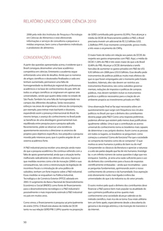 RELATÓRIO UNESCO SOBRE CIÊNCIA 2010
50
2008 pela rede dos Institutos de Pesquisa e Tecnologia
em Ciências de Alimentos e está oferecendo
informações e serviços de consultoria a pequenas e
médias empresas, bem como a fazendeiros individuais
e produtores de alimentos.
CONSIDERAÇÕES FINAIS
A partir das questões apresentadas acima, é evidente que o
Brasil conseguiu desenvolver uma base acadêmica
competitiva em ciências. Entretanto a academia segue
enfrentando uma série de desafios. Ainda que os números
de artigos científicos e doutorados finalizados a cada ano
tenham aumentado, permanece uma falta de
homogeneidade na distribuição regional dos profissionais
acadêmicos e na base de conhecimentos do país: 60% de
todos os artigos científicos se originaram em apenas sete
universidades, sendo que quatro delas estão no estado de
São Paulo.Também há uma falta de homogeneidade nos
campos das diferentes disciplinas. Serão necessários
esforços nas áreas de engenharia e ciências da computação,
por exemplo, para treinar mais bacharéis e doutores,
expandindo assim a presença internacional do Brasil. Ao
mesmo tempo, o avanço do conhecimento no Brasil pode
se beneficiar de uma abordagem governamental mais
equilibrada entre pesquisa pura e pesquisa aplicada.
Recentemente, pôde-se observar uma tendência
aparentemente excessiva a direcionar os anúncios de
projetos para objetivos específicos. Isso prejudica a pesquisa
movida pelo interesse puro, que é a pedra angular de um
sistema acadêmico forte.
A P&D industrial precisa receber uma atenção ainda maior
do que a pesquisa acadêmica. Ela continua sofrendo com a
falta de apoio governamental, ainda que a situação tenha
melhorado radicalmente nos últimos oito anos. Espera-se
que medidas recentes como a lei de inovação (2004) e suas
consequências, tais como a reestruturação da legislação de
incentivos fiscais e a introdução de uma política de
subsídios, tenham um forte impacto sobre a P&D industrial.
Essas medidas se enquadram na Política Industrial,
Tecnológica e de Comércio Exterior (PITCE) adotada em
2003. O surgimento do Banco Nacional de Desenvolvimento
Econômico e Social (BNDES) como fonte de financiamento
para o desenvolvimento tecnológico e a P&D industrial é
possivelmente o mais importante estímulo à P&D industrial
no país em muitos anos.
Como vimos, o financiamento à pesquisa sai principalmente
do erário (55%). O Brasil está abaixo da média da OCDE
tanto na sua relação GERD/PIB (1,09%) quanto na proporção
de GERD contribuída pelo governo (0,59%). Para alcançar a
média da OCDE de financiamento público à P&D, o Brasil
precisaria investir um adicional de R$ 3,3 bilhões (US$
2,3bilhões PPP). Esse montante corresponde, grosso modo,
a três vezes o orçamento do CNPq.
O maior hiato de todos em relação aos países da OCDE diz
respeito aos gastos empresariais com P&D. Aqui, a média da
OCDE (1,58% do PIB) é três vezes maior do que a do Brasil
(0,48% do PIB). Alcançar a OCDE demandaria a tarefa
hercúlea de aumentar os gastos privados em P&D de US$
9,95 bilhões em 2008 para US$33 bilhões. Esse desafio pede
instrumentos de políticas públicas muito mais efetivos do
que os que foram empregados até o momento pelo Estado
brasileiro. Ademais, eles não devem ser restritos aos
instrumentos financeiros, tais como subsídios governa-
mentais, reduções de impostos e políticas de compras
públicas, mas devem também incluir os instrumentos
jurídicos e políticos necessários para a criação de um
ambiente propício ao investimento privado em P&D.
Uma observação final se faz aqui necessária sobre um
questionamento que surge com frequência nos círculos
políticos no Brasil: por que o dinheiro dos contribuintes
deveria pagar pela P&D? Como uma resposta preliminar,
podemos afirmar que existem pelo menos duas justificativas
igualmente válidas. Uma é que a contribuição ao acervo
universal do conhecimento torna os brasileiros mais capazes
de determinar o seu próprio destino. Assim como as pessoas
em todos os lugares, os brasileiros se perguntam: como
começou o universo? Como ele funciona? Por que a sociedade
se comporta da maneira como ela se comporta? O que
motiva os seres humanos à prática do bem ou do mal?
Compreender os clássicos da literatura e apreciar a natureza
e a arte são partes daquilo que faz de nós humanos. Investigá-
las e um infinito número de outras questões é algo que nos
enriquece. Sozinha, já seria uma razão suficiente para o uso
do dinheiro dos contribuintes para a busca de respostas
cientificamente embasadas – ainda que incompletas – para
as perguntas fundamentais, aprimorando assim o nosso
conhecimento do universo e da humanidade. Essa aspiração
está obviamente muito mais ligada à esfera das
universidades do que à da indústria ou do setor privado.
O outro motivo pelo qual o dinheiro dos contribuintes deve
financiar a P&D parece bem mais popular na atualidade do
que a primeira justificativa acima: quanto mais
conhecimento uma sociedade alcançar valendo-se do
método científico, mais rica ela se torna. Essa visão utilitária
tem um forte apelo, especialmente desde a descoberta do
genoma e da energia atômica, e da invenção do transistor e
da internet.
 