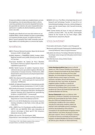 Brasil
51
Brasil
A nosso ver, ambas as razões são complementares, ao invés
de antagônicas, uma vez que ambas percebem a ciência
como força produtiva. Esse raciocínio depende fortemente
da capacidade da indústria e de outros empreendimentos
aprimorarem o padrão de vida dos brasileiros, provando
assim o seu valor.
O desafio para o Brasil será unir esses dois motivos em um
resultadoefetivo,criandocondiçõesnasquaisasuniversidades
e as empresas privadas possam, nas palavras de Francis
Bacon7
, buscar a pesquisa“boa e sadia”, tornando o país um
lugar melhor e um membro pleno no concerto das nações.
REFERÊNCIAS
ABCR e Thomson Venture Economics. Report for the Second
Semester of 2003. 30 April, 2006.
ALONSO, Wladimir J.; FERNÁNDEZ-JURICIC, Esteban (2002)
Regional network raises profile of local journals. Nature,
415 (on-line).
Associação Brasileira de Capital de Risco (Brazilian
Association of Venture Capital). Disponível em: /www.
capitalderisco.gov.br/vcn/
BUENO, Rachel Sucesso de público impulsiona desen-
volvimento de carros que aceitam espécies diferentes de
combustível, in Inovação Unicamp, 27 de fevereiro, 2006.
Disponível Em www.inovacao.unicamp.br/report/news-
autobosch.shtml
CAPES. PlanoNacionaldePós-graduação2005. Brasília, 2005.
Disponível em: www.capes.gov.br/capes/portal/
conteudo/ 10/PNPG.htm
GLANZEL,W.Nationalcharacteristicsininternationalscientific
co-authorshiprelations.Scientometrics51(1):69-115,2001.
IEDI. Desafios da Inovação - incentivos para inovação: O que
falta ao Brasil. International Education Development
Initiative. Fevereiro 2010. Disponível em: www.iedi.org.
br/admin_ori/pdf/20100211_inovacao.pdf
INTERACADEMY COUNCIL (2006) Inventing a better future.
Disponível em: www.interacademycouncil.net
JOLY, C.A. et al. (2010) Biodiversity conservation research,
training, and policy in São Paulo. Science 328, pp.1358-
1359, 2010.
LETA, J.; BRITO Cruz, C.H. A produção científica brasileira, in
VIOTTI, E.B. and MACEDO, M.M. (eds) Indicadores de
ciência e tecnologia no Brasil, pp.121-168. Campinas:
Editora da Unicamp, 2003.
LOVINS, A.B. et.al, N.J. The oil end game, 2004.
Disponível em: www.oilendgame.com/ReadTheBook.html
MOWERY, D.C. et. al. The Effects of the Bayh-Dole Act on US
Research and Technology Transfer, in Lewis M. et. al.
Industrializingknowledge:university–industry linkages in
Japan and the United States. USA: Harvard University
Press, 1999.
VANZ, Samile Andréa de Souza. As redes de colaboração
científica do Brasil 2004–. Tese de PhD. Universidade
Federal do Rio Grande do Sul, Porto Alegre, 2009.
Disponível em: www.lume.ufrgs.br/
SÍTIOS DA INTERNET
Financiadora de Estudos e Projetos: www.finep.gov.br
Movimento pela Inovação Empresarial (Confederação Na-
cional da Indústria): www.cni.org.br/inovacao/
Indicadores de Ciência e Tecnologia, Ministério da Ciência e
Tecnologia: www.mct.gov.br/index.php/content/view/
73236.html
Scientific Electronic Library Online (Scielo):
www.scielo.org
Carlos Henrique de Brito Cruz nasceu no Rio de
Janeiro em 1956. É Diretor Científico da Fundação de
Amparo à Pesquisa do Estado de São Paulo (Fapesp)
no Brasil e Professor do Instituto de Física Gleb
Wataghin, da Universidade de Campinas (Unicamp).
Ocupou diversos outros cargos na Unicamp,
incluindo o de Reitor, Decano de Pesquisa e Diretor
do Instituto de Física. Suas linhas de pesquisa
englobam política científica e o estudo de
fenômenos ultrarrápidos com o uso de lasers
femtosecond. O Professor Brito Cruz é membro da
Academia de Ciências do Estado de São Paulo e da
Academia Brasileira de Ciências.
Hernan Chaimovich nasceu no Chile em 1939.
Bioquímico, é Professor Catedrático do Instituto de
Química da Universidade de São Paulo e Diretor
Executivo (CEO) da Fundação Butantan. Suas
contribuições científicas têm como enfoque
vesículas de surfactantes sintéticos, efeitos de
interface sobre reatividade química e biológica,
proteínas desacopladoras mitocondriais e
consequências da especificidade de ligações iônicas
sobre interfaces. Suas linhas de pesquisa incluem
educação superior, ciência, tecnologia e inovação.
É membro de diversas sociedades de estudiosos,
incluindo a Academia Brasileira de Ciências e a Academia
de Ciências para o Mundo em Desenvolvimento.7. Francis Bacon (1561–1626), filósofo, estadista, jurista, cientista e
advogado britânico, considerado o Pai do Empirismo.
 