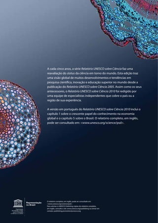1
Organização
das Nações Unidas
para a Educação,
a Ciência e a Cultura
Representação
no Brasil
A cada cinco anos, a série Relatório UNESCO sobre Ciência faz uma
reavaliação do status da ciência em torno do mundo. Esta edição traz
uma visão global de muitos desenvolvimentos e tendências em
pesquisa científica, inovação e educação superior no mundo desde a
publicação do Relatório UNESCO sobre Ciência 2005. Assim como os seus
antecessores, o Relatório UNESCO sobre Ciência 2010 foi redigido por
uma equipe de especialistas independentes que cobre o país ou a
região de sua experiência.
A versão em português do Relatório UNESCO sobre Ciência 2010 inclui o
capítulo 1 sobre o crescente papel do conhecimento na economia
global e o capítulo 5 sobre o Brasil. O relatório completo, em inglês,
pode ser consultado em: <www.unesco.org/science/psd>.
O relatório completo, em inglês, pode ser consultado em:
<www.unesco.org/science/psd>.
Para solicitar à UNESCO Publishing cópias do relatório completo,
em inglês, consulte o site: www.unesco.org/publishing ou entrar em
contato: publishing.promotion@unesco.org
 