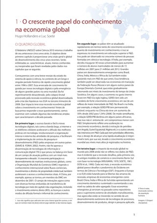 1 . O crescente papel do conhecimento
na economia global
Hugo Hollanders e Luc Soete
5
O QUADRO GLOBAL
O Relatório UNESCO sobre Ciência 2010 retoma o trabalho
de seu antecessor cinco anos atrás. O objetivo deste
primeiro capítulo é proporcionar uma visão geral e global
do desenvolvimento dos cinco anos recentes. Serão
enfatizadas as características atuais, menos conhecidas
ou inesperadas que foram reveladas pelos dados nos
capítulos que se seguirão.
Começaremos com uma breve revisão do estado do
sistema de apoio à ciência, no contexto de um longo e
singular período histórico de rápido crescimento global
entre 1996 e 2007. Essa arrancada de crescimento foi
guiada por novas tecnologias digitais e pela emergência
de alguns grandes países na cena mundial. Ela foi
repentinamente desacelerada pelo colapso brutal
provocado pela recessão econômica global desencadeada
pela crise das hipotecas nos EUA no terceiro trimestre de
2008. Que impacto teve essa recessão econômica global
sobre o investimento em conhecimento? Antes de
buscarmos responder a esse questionamento, vamos
examinar com cuidado algumas das tendências amplas
que caracterizaram a década passada.
Em primeiro lugar, o acesso barato e fácil a novas
tecnologias digitais, tais como a banda larga, a internet e
os telefones celulares aceleraram a difusão das melhores
práticas em tecnologia, revolucionaram a organização
interna e externa das atividades de pesquisa, e facilitaram
a implementação de centros de pesquisa e
desenvolvimento (P&D) pelas empresas em outros países
(DAVID & FORAY, 2002). Porém, não foi apenas a
disseminação de tecnologias de informação e
comunicação digital (TICs) que pesou na balança em favor
de um campo de atuação política com um nível mais
transparente e elevado1. A crescente participação e o
desenvolvimento de matrizes institucionais globais, como
a Organização Mundial do Comércio (OMC) regendo o
conhecimento internacional sobre fluxos comerciais,
investimentos e direitos de propriedade intelectual, também
aceleraram o acesso a conhecimentos vitais. A China, por
exemplo, apenas se tornou um membro da OMC em
dezembro de 2001. O campo de interações agora conta
com diversas formas embutidas de transferência de
tecnologia por meio do capital e das organizações, incluindo
o investimento externo direto (IED), as licenças e outros
modos de difusão formal e informal de conhecimento.
Em segundo lugar, os países têm se atualizado
rapidamente em termos tanto de crescimento econômico
quanto de investimento em conhecimento, e isso se
expressou no investimento em educação superior e P&D.
Isso pode ser observado no crescente número de pessoas
formadas em ciência e tecnologia. A Índia, por exemplo,
decidiu inaugurar 30 novas universidades para aumentar
o número de alunos matriculados de menos de 15
milhões em 2007 para 21 milhões até 2012. Grandes
países em desenvolvimento emergentes como Brasil,
China, Índia, México e África do Sul também estão
gastando mais em P&D do que antes. Essa tendência
também pode ser observada nas economias em transição
da Federação Russa (Rússia) e em alguns outros países da
Europa Oriental e Central, que estão gradualmente
retornando aos níveis de investimento do tempo da União
Soviética. Em alguns casos, o aumento no gasto interno
bruto em P&D (na sigla inglesa, GERD) tem sido um
corolário do forte crescimento econômico, em vez de um
reflexo de maior intensidade de P&D. No Brasil e na Índia,
por exemplo, a relação GERD/PIB tem permanecido
estável, enquanto na China ela teve um aumento de
50% desde 2002 para 1,54% (2008). De modo semelhante,
a relação GERD/PIB declinou em alguns países africanos,
mas isso não é sintoma de um compromisso menor com
P&D. Simplesmente reflete uma aceleração no
crescimento econômico, devido à extração de petróleo
(em Angola, Guiné Equatorial, Nigéria etc.) e a outros setores
não intensivos em P&D. Cada país tem prioridades diferentes,
mas o desejo de alcançar uma rápida atualização é irrepri-
mível e tem, por sua vez, levado o crescimento econômico
mundial aos níveis mais altos já registrados na história.
Em terceiro lugar, o impacto da recessão global no
mundo pós-2008 ainda não se refletiu nos dados de P&D,
mas é evidente que a recessão desafiou, pela primeira vez,
os antigos modelos de comércio e crescimento Norte-Sul
com base na tecnologia (KRUGMAN, 1970; SOETE, 1981;
DOSI et al., 1990). Cada vez mais, a recessão econômica
global parece desafiar o predomínio do Ocidente em
termos de Ciência e Tecnologia (C&T). Enquanto a Europa
e os EUA estão lutando para se libertar das amarras da
recessão, empresas de economias emergentes como
Brasil, China, Índia e África do Sul estão apresentando um
crescimento doméstico sustentado e aumentando o seu
nível na cadeia de valor agregado. Essas economias
emergentes já serviram no passado como repositórios
para o suprimento externo de atividades manufatureiras,
mas agora elas estão se movendo no sentido de um
desenvolvimento autônomo de tecnologias de processos,
desenvolvimento de produtos, design e pesquisa aplicada.
Introdução
1. Isso não significa que cada ator tem uma chance igual de sucesso, e sim
que um número maior de atores está em jogo valendo-se das mesmas regras.
A Terra à noite,
mostrando centros
de população
humana
Imagem: © Evirgen/
iStockphoto
 
