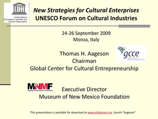 New Strategies for Cultural Enterprises
  UNESCO Forum on Cultural Industries

                        24-26 September 2009
                             Monza, Italy

           Thomas H. Aageson
                 Chairman
Global Center for Cultural Entrepreneurship


            Executive Director
      Museum of New Mexico Foundation

This presentation is available for download at www.slideshare.net Search “Aageson”
 