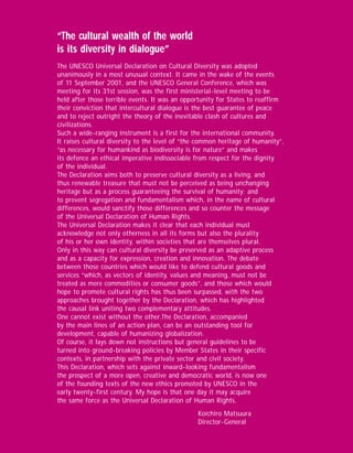 “The cultural wealth of the world
is its diversity in dialogue”
The UNESCO Universal Declaration on Cultural Diversity was adopted
unanimously in a most unusual context. It came in the wake of the events
of 11 September 2001, and the UNESCO General Conference, which was
meeting for its 31st session, was the first ministerial-level meeting to be
held after those terrible events. It was an opportunity for States to reaffirm
their conviction that intercultural dialogue is the best guarantee of peace
and to reject outright the theory of the inevitable clash of cultures and
civilizations.
Such a wide-ranging instrument is a first for the international community.
It raises cultural diversity to the level of “the common heritage of humanity”,
“as necessary for humankind as biodiversity is for nature” and makes
its defence an ethical imperative indissociable from respect for the dignity
of the individual.
The Declaration aims both to preserve cultural diversity as a living, and
thus renewable treasure that must not be perceived as being unchanging
heritage but as a process guaranteeing the survival of humanity; and
to prevent segregation and fundamentalism which, in the name of cultural
differences, would sanctify those differences and so counter the message
of the Universal Declaration of Human Rights.
The Universal Declaration makes it clear that each individual must
acknowledge not only otherness in all its forms but also the plurality
of his or her own identity, within societies that are themselves plural.
Only in this way can cultural diversity be preserved as an adaptive process
and as a capacity for expression, creation and innovation. The debate
between those countries which would like to defend cultural goods and
services “which, as vectors of identity, values and meaning, must not be
treated as mere commodities or consumer goods”, and those which would
hope to promote cultural rights has thus been surpassed, with the two
approaches brought together by the Declaration, which has highlighted
the causal link uniting two complementary attitudes.
One cannot exist without the other.The Declaration, accompanied
by the main lines of an action plan, can be an outstanding tool for
development, capable of humanizing globalization.
Of course, it lays down not instructions but general guidelines to be
turned into ground-breaking policies by Member States in their specific
contexts, in partnership with the private sector and civil society.
This Declaration, which sets against inward-looking fundamentalism
the prospect of a more open, creative and democratic world, is now one
of the founding texts of the new ethics promoted by UNESCO in the
early twenty-first century. My hope is that one day it may acquire
the same force as the Universal Declaration of Human Rights.
                                                 Koïchiro Matsuura
                                                 Director-General
 