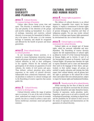 IDENTITY,                                                CULTURAL DIVERSITY
DIVERSITY                                                AND HUMAN RIGHTS
AND PLURALISM
                                                         ARTICLE  4    Human rights as guarantees
ARTICLE  1    Cultural diversity:                        of cultural diversity
the common heritage of humanity                              The defence of cultural diversity is an ethical
    Culture takes diverse forms across time and          imperative, inseparable from respect for human
space. This diversity is embodied in the unique-         dignity. It implies a commitment to human rights
ness and plurality of the identities of the groups       and fundamental freedoms, in particular the rights
and societies making up humankind. As a source           of persons belonging to minorities and those of
of exchange, innovation and creativity, cultural         indigenous peoples. No one may invoke cultural
diversity is as necessary for humankind as biodiver-     diversity to infringe upon human rights guaranteed
sity is for nature. In this sense, it is the common      by international law, nor to limit their scope.
heritage of humanity and should be recognized
and affirmed for the benefit of present and future       ARTICLE  5     Cultural rights as an enabling
generations.                                             environment for cultural diversity
                                                             Cultural rights are an integral part of human
                                                         rights, which are universal, indivisible and inter-
ARTICLE  2    From cultural diversity                    dependent. The flourishing of creative diversity
to cultural pluralism                                    requires the full implementation of cultural rights
    In our increasingly diverse societies, it is         as deﬁned in Article 27 of the Universal Declaration
essential to ensure harmonious interaction among         of Human Rights and in Articles 13 and 15 of
people and groups with plural, varied and dynamic        the International Covenant on Economic, Social and
cultural identities as well as their willingness         Cultural Rights. All persons have therefore the right
to live together. Policies for the inclusion and         to express themselves and to create and disseminate
participation of all citizens are guarantees of social   their work in the language of their choice, and par-
cohesion, the vitality of civil society and peace.       ticularly in their mother tongue; all persons are
Thus defined, cultural pluralism gives policy            entitled to quality education and training that fully
expression to the reality of cultural diversity.         respect their cultural identity; and all persons have
Indissociable from a democratic framework, cultu-        the right to participate in the cultural life of their
ral pluralism is conducive to cultural exchange and      choice and conduct their own cultural practices, subject
to the flourishing of creative capacities that sustain   to respect for human rights and fundamental freedoms.
public life.
                                                         ARTICLE  6   Towards access for all to cultural diversity
                                                            While ensuring the free flow of ideas by word
ARTICLE  3     Cultural diversity                        and image care should be exercised that all cultures
as a factor in development                               can express themselves and make themselves known.
    Cultural diversity widens the range of options       Freedom of expression, media pluralism, multi-
open to everyone; it is one of the roots of develop-     lingualism, equal access to art and to scientific and
ment, understood not simply in terms of economic         technological knowledge, including in digital form,
growth, but also as a means to achieve a more satis-     and the possibility for all cultures to have access to
factory intellectual, emotional, moral and spiritual     the means of expression and dissemination are the
existence.                                               guarantees of cultural diversity.
 