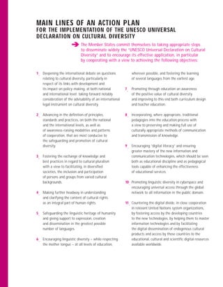 MAIN LINES OF AN ACTION PLAN
FOR THE IMPLEMENTATION OF THE UNESCO UNIVERSAL
DECLARATION ON CULTURAL DIVERSITY
                             The Member States commit themselves to taking appropriate steps
                             to disseminate widely the “UNESCO Universal Declaration on Cultural
                             Diversity” and to encourage its effective application, in particular
                             by cooperating with a view to achieving the following objectives:


1— Deepening the international debate on questions             wherever possible, and fostering the learning
   relating to cultural diversity, particularly in             of several languages from the earliest age.
   respect of its links with development and
   its impact on policy-making, at both national           7— Promoting through education an awareness
   and international level; taking forward notably            of the positive value of cultural diversity
   consideration of the advisability of an international      and improving to this end both curriculum design
   legal instrument on cultural diversity.                    and teacher education.

2— Advancing in the deﬁnition of principles,               8— Incorporating, where appropriate, traditional
   standards and practices, on both the national              pedagogies into the education process with
   and the international levels, as well as                   a view to preserving and making full use of
   of awareness-raising modalities and patterns               culturally appropriate methods of communication
   of cooperation, that are most conducive to                 and transmission of knowledge.
   the safeguarding and promotion of cultural
   diversity.                                              9— Encouraging “digital literacy” and ensuring
                                                              greater mastery of the new information and
3— Fostering the exchange of knowledge and                    communication technologies, which should be seen
   best practices in regard to cultural pluralism             both as educational discipline and as pedagogical
   with a view to facilitating, in diversiﬁed                 tools capable of enhancing the effectiveness
   societies, the inclusion and participation                 of educational services.
   of persons and groups from varied cultural
   backgrounds.                                            10— Promoting linguistic diversity in cyberspace and
                                                               encouraging universal access through the global
4— Making further headway in understanding                     network to all information in the public domain.
   and clarifying the content of cultural rights
   as an integral part of human rights.                    11— Countering the digital divide, in close cooperation
                                                               in relevant United Nations system organizations,
5— Safeguarding the linguistic heritage of humanity            by fostering access by the developing countries
   and giving support to expression, creation                  to the new technologies, by helping them to master
   and dissemination in the greatest possible                  information technologies and by facilitating
   number of languages.                                        the digital dissemination of endogenous cultural
                                                               products and access by those countries to the
6— Encouraging linguistic diversity – while respecting         educational, cultural and scientiﬁc digital resources
   the mother tongue – at all levels of education,             available worldwide.
 