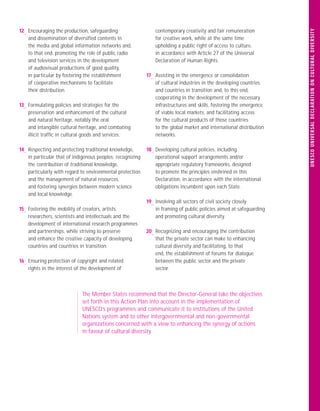 U N E S C O U N IVE R S A L D E C L A RATI O N O N C U LTU RA L D I VE R S ITY
12— Encouraging the production, safeguarding                    contemporary creativity and fair remuneration
    and dissemination of diversiﬁed contents in                 for creative work, while at the same time
    the media and global information networks and,              upholding a public right of access to culture,
    to that end, promoting the role of public radio             in accordance with Article 27 of the Universal
    and television services in the development                  Declaration of Human Rights.
    of audiovisual productions of good quality,
    in particular by fostering the establishment            17— Assisting in the emergence or consolidation
    of cooperative mechanisms to facilitate                     of cultural industries in the developing countries
    their distribution.                                         and countries in transition and, to this end,
                                                                cooperating in the development of the necessary
13— Formulating policies and strategies for the                 infrastructures and skills, fostering the emergence
    preservation and enhancement of the cultural                of viable local markets, and facilitating access
    and natural heritage, notably the oral                      for the cultural products of those countries
    and intangible cultural heritage, and combating             to the global market and international distribution
    illicit trafﬁc in cultural goods and services.              networks.

14— Respecting and protecting traditional knowledge,        18— Developing cultural policies, including
    in particular that of indigenous peoples; recognizing       operational support arrangements and/or
    the contribution of traditional knowledge,                  appropriate regulatory frameworks, designed
    particularly with regard to environmental protection        to promote the principles enshrined in this
    and the management of natural resources,                    Declaration, in accordance with the international
    and fostering synergies between modern science              obligations incumbent upon each State.
    and local knowledge.
                                                            19— Involving all sectors of civil society closely
15— Fostering the mobility of creators, artists,                in framing of public policies aimed at safeguarding
    researchers, scientists and intellectuals and the           and promoting cultural diversity.
    development of international research programmes
    and partnerships, while striving to preserve            20— Recognizing and encouraging the contribution
    and enhance the creative capacity of developing             that the private sector can make to enhancing
    countries and countries in transition.                      cultural diversity and facilitating, to that
                                                                end, the establishment of forums for dialogue
16— Ensuring protection of copyright and related                between the public sector and the private
    rights in the interest of the development of                sector.



                             The Member States recommend that the Director-General take the objectives
                             set forth in this Action Plan into account in the implementation of
                             UNESCO’s programmes and communicate it to institutions of the United
                             Nations system and to other intergovernmental and non-governmental
                             organizations concerned with a view to enhancing the synergy of actions
                             in favour of cultural diversity.
 
