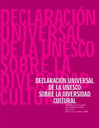 DECLARACIÓN
UNIVERSAL
DE LA UNESCO
SOBRE LA
DIVERSIDAD
    DECLARACIÓN UNIVERSAL
         DE LA UNESCO

CULTURAL
     SOBRE LA DIVERSIDAD
           CULTURAL
              Adoptada por la 31ª reunión
              de la Conferencia General
              de la UNESCO
              PARÍS, 2 DE NOVIEMBRE DE 2001
 
