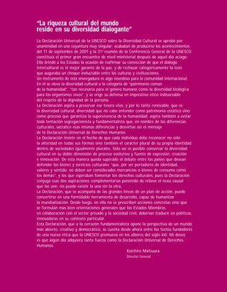 “La riqueza cultural del mundo
reside en su diversidad dialogante”
La Declaración Universal de la UNESCO sobre la Diversidad Cultural se aprobó por
unanimidad en una coyuntura muy singular: acababan de producirse los acontecimientos
del 11 de septiembre de 2001 y la 31ª reunión de la Conferencia General de la UNESCO
constituía el primer gran encuentro de nivel ministerial después de aquel día aciago.
Ello brindó a los Estados la ocasión de reaﬁrmar su convicción de que el diálogo
intercultural es el mejor garante de la paz, y de rechazar categóricamente la tesis
que auguraba un choque ineluctable entre las culturas y civilizaciones.
Un instrumento de esta envergadura es algo novedoso para la comunidad internacional.
En él se eleva la diversidad cultural a la categoría de “patrimonio común
de la humanidad”, “tan necesaria para el género humano como la diversidad biológica
para los organismos vivos”, y se erige su defensa en imperativo ético indisociable
del respeto de la dignidad de la persona.
La Declaración aspira a preservar ese tesoro vivo, y por lo tanto renovable, que es
la diversidad cultural, diversidad que no cabe entender como patrimonio estático sino
como proceso que garantiza la supervivencia de la humanidad; aspira también a evitar
toda tentación segregacionista y fundamentalista que, en nombre de las diferencias
culturales, sacralice esas mismas diferencias y desvirtúe así el mensaje
de la Declaración Universal de Derechos Humanos.
La Declaración insiste en el hecho de que cada individuo debe reconocer no sólo
la alteridad en todas sus formas sino también el carácter plural de su propia identidad
dentro de sociedades igualmente plurales. Sólo así es posible conservar la diversidad
cultural en su doble dimensión de proceso evolutivo y fuente de expresión, creación
e innovación. De esta manera queda superado el debate entre los países que desean
defender los bienes y servicios culturales “que, por ser portadores de identidad,
valores y sentido, no deben ser considerados mercancías o bienes de consumo como
los demás”, y los que esperaban fomentar los derechos culturales, pues la Declaración
conjuga esas dos aspiraciones complementarias poniendo de relieve el nexo causal
que las une: no puede existir la una sin la otra.
La Declaración, que se acompaña de las grandes líneas de un plan de acción, puede
convertirse en una formidable herramienta de desarrollo, capaz de humanizar
la mundialización. Desde luego, en ella no se prescriben acciones concretas sino que
se formulan más bien orientaciones generales que los Estados Miembros,
en colaboración con el sector privado y la sociedad civil, deberían traducir en políticas
innovadoras en su contexto particular.
Esta Declaración, que a la cerrazón fundamentalista opone la perspectiva de un mundo
más abierto, creativo y democrático, se cuenta desde ahora entre los textos fundadores
de una nueva ética que la UNESCO promueva en los albores del siglo XXI. Mi deseo
es que algún día adquiera tanta fuerza como la Declaración Universal de Derechos
Humanos.
                                                       Koichiro Matsuura
                                                   Director General
 