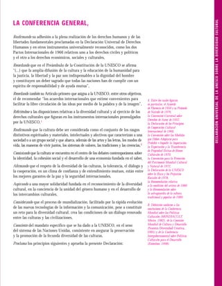 D E C L A R A C I Ó N U N I V E R S A L D E L A U N E S C O S O B R E L A D I V E R S I D A D C U LT U R A L
LA CONFERENCIA GENERAL,
Reaﬁrmando su adhesión a la plena realización de los derechos humanos y de las
libertades fundamentales proclamadas en la Declaración Universal de Derechos
Humanos y en otros instrumentos universalmente reconocidos, como los dos
Pactos Internacionales de 1966 relativos uno a los derechos civiles y políticos
y el otro a los derechos económicos, sociales y culturales,
Recordando que en el Preámbulo de la Constitución de la UNESCO se afirma
“(...) que la amplia difusión de la cultura y la educación de la humanidad para
la justicia, la libertad y la paz son indispensables a la dignidad del hombre
y constituyen un deber sagrado que todas las naciones han de cumplir con un
espíritu de responsabilidad y de ayuda mutua”,
Recordando también su Artículo primero que asigna a la UNESCO, entre otros objetivos,
el de recomendar “los acuerdos internacionales que estime convenientes para                     1. Entre los cuales ﬁguran,
facilitar la libre circulación de las ideas por medio de la palabra y de la imagen”,            en particular, el Acuerdo
                                                                                                de Florencia de 1950 y su Protocolo
Reﬁriéndose a las disposiciones relativas a la diversidad cultural y al ejercicio de los        de Nairobi de 1976,
derechos culturales que ﬁguran en los instrumentos internacionales promulgados                  la Convención Universal sobre
                                                                                                Derechos de Autor de 1952,
por la UNESCO,1                                                                                 la Declaración de los Principios
                                                                                                de Cooperación Cultural
Reaﬁrmando que la cultura debe ser considerada como el conjunto de los rasgos                   Internacional de 1966,
distintivos espirituales y materiales, intelectuales y afectivos que caracterizan a una         la Convención sobre las Medidas
sociedad o a un grupo social y que abarca, además de las artes y las letras, los modos de       que Deben Adoptarse para
                                                                                                Prohibir e Impedir la Importación,
vida, las maneras de vivir juntos, los sistemas de valores, las tradiciones y las creencias,2   la Exportación y la Transferencia
                                                                                                de Propiedad Ilícitas de Bienes
Constatando que la cultura se encuentra en el centro de los debates contemporáneos sobre        Culturales de 1970,
la identidad, la cohesión social y el desarrollo de una economía fundada en el saber,           la Convención para la Protección
                                                                                                del Patrimonio Mundial Cultural
Aﬁrmando que el respeto de la diversidad de las culturas, la tolerancia, el diálogo y           y Natural de 1972,
la cooperación, en un clima de confianza y de entendimiento mutuos, están entre                 la Declaración de la UNESCO
                                                                                                sobre la Raza y los Prejuicios
los mejores garantes de la paz y la seguridad internacionales,                                  Raciales de 1978,
                                                                                                la Recomendación relativa
Aspirando a una mayor solidaridad fundada en el reconocimiento de la diversidad                 a la condición del artista de 1980
cultural, en la conciencia de la unidad del género humano y en el desarrollo de                 y la Recomendación sobre
los intercambios culturales,                                                                    la salvaguardia de la cultura
                                                                                                tradicional y popular de 1989.
Considerando que el proceso de mundialización, facilitado por la rápida evolución
                                                                                                2. Deﬁnición conforme a las
de las nuevas tecnologías de la información y la comunicación, pese a constituir                conclusiones de la Conferencia
un reto para la diversidad cultural, crea las condiciones de un diálogo renovado                Mundial sobre las Políticas
entre las culturas y las civilizaciones,                                                        Culturales (MONDIACULT,
                                                                                                México, 1982), de la Comisión
Consciente del mandato específico que se ha dado a la UNESCO, en el seno                        Mundial de Cultura y Desarrollo
                                                                                                (Nuestra Diversidad Creativa,
del sistema de las Naciones Unidas, consistente en asegurar la preservación                     1995) y de la Conferencia
y la promoción de la fecunda diversidad de las culturas,                                        Intergubernamental sobre Políticas
                                                                                                Culturales para el Desarrollo
Proclama los principios siguientes y aprueba la presente Declaración:                           (Estocolmo, 1998).
 