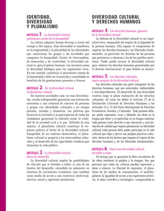 IDENTIDAD,                                               DIVERSIDAD CULTURAL
DIVERSIDAD                                               Y DERECHOS HUMANOS
Y PLURALISMO
                                                         ARTÍCULO   4     Los derechos humanos, garantes
ARTÍCULO  1     La diversidad cultural,                  de la diversidad cultural
patrimonio común de la humanidad                             La defensa de la diversidad cultural es un impe-
    La cultura adquiere formas diversas a través del     rativo ético, inseparable del respeto de la dignidad de
tiempo y del espacio. Esta diversidad se manifiesta      la persona humana. Ella supone el compromiso de
en la originalidad y la pluralidad de las identidades    respetar los derechos humanos y las libertades funda-
que caracterizan los grupos y las sociedades que         mentales, en particular los derechos de las personas
componen la humanidad. Fuente de intercambios,           que pertenecen a minorías y los de los pueblos autóc-
de innovación y de creatividad, la diversidad cul-       tonos. Nadie puede invocar la diversidad cultural
tural es, para el género humano, tan necesaria como      para vulnerar los derechos humanos garantizados por
la diversidad biológica para los organismos vivos.       el derecho internacional, ni para limitar su alcance.
En este sentido, constituye el patrimonio común de
la humanidad y debe ser reconocida y consolidada en      ARTÍCULO   5     Los derechos culturales,
beneficio de las generaciones presentes y futuras.       marco propicio de la diversidad cultural
                                                             Los derechos culturales son parte integrante de los
ARTÍCULO   2     De la diversidad cultural               derechos humanos, que son universales, indisociables
al pluralismo cultural                                   e interdependientes. El desarrollo de una diversidad
    En nuestras sociedades cada vez más diversifica-     creativa exige la plena realización de los derechos
das, resulta indispensable garantizar una interacción    culturales, tal como los deﬁne el Artículo 27 de la
armoniosa y una voluntad de convivir de personas         Declaración Universal de Derechos Humanos y los
y grupos con identidades culturales a un tiempo          Artículos 13 y 15 del Pacto Internacional de Derechos
plurales, variadas y dinámicas. Las políticas que        Económicos, Sociales y Culturales. Toda persona debe,
favorecen la inclusión y la participación de todos los   así, poder expresarse, crear y difundir sus obras en la
ciudadanos garantizan la cohesión social, la vitali-     lengua que desee y en particular en su lengua materna;
dad de la sociedad civil y la paz. Definido de esta      toda persona tiene derecho a una educación y una for-
manera, el pluralismo cultural constituye la res-        mación de calidad que respete plenamente su identidad
puesta política al hecho de la diversidad cultural.      cultural; toda persona debe poder participar en la vida
Inseparable de un contexto democrático, el plura-        cultural que elija y ejercer sus propias prácticas cultu-
lismo cultural es propicio a los intercambios cultu-     rales, dentro de los límites que impone el respeto de los
rales y al desarrollo de las capacidades creadoras que   derechos humanos y de las libertades fundamentales.
alimentan la vida pública.
                                                         ARTÍCULO   6     Hacia una diversidad cultural
ARTÍCULO   3    La diversidad cultural,                  accesible a todos
factor de desarrollo                                         Al tiempo que se garantiza la libre circulación de
    La diversidad cultural amplía las posibilidades      las ideas mediante la palabra y la imagen, hay que
de elección que se brindan a todos; es una de las        procurar que todas las culturas puedan expresarse y
fuentes del desarrollo, entendido no solamente en        darse a conocer. La libertad de expresión, el plura-
términos de crecimiento económico, sino también          lismo de los medios de comunicación, el multilin-
como medio de acceso a una existencia intelectual,       güismo, la igualdad de acceso a las expresiones artísti-
afectiva, moral y espiritual satisfactoria.              cas, al saber cientíﬁco y tecnológico –comprendida su
 