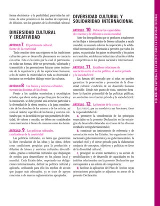 D E C L A R A C I Ó N U N I V E R S A L D E L A U N E S C O S O B R E L A D I V E R S I D A D C U LT U R A L
forma electrónica– y la posibilidad, para todas las cul-
turas, de estar presentes en los medios de expresión y
                                                           DIVERSIDAD CULTURAL Y
de difusión, son los garantes de la diversidad cultural.   SOLIDARIDAD INTERNACIONAL
                                                           ARTÍCULO    10      Reforzar las capacidades
DIVERSIDAD CULTURAL                                        de creación y de difusión a escala mundial
Y CREATIVIDAD                                                  Ante los desequilibrios que se producen actualmente
                                                           en los ﬂujos e intercambios de bienes culturales a escala
ARTÍCULO   7    El patrimonio cultural,                    mundial, es necesario reforzar la cooperación y la solida-
fuente de la creatividad                                   ridad internacionales destinadas a permitir que todos los
    Toda creación tiene sus orígenes en las tradiciones países, en particular los países en desarrollo y los países
culturales pero se desarrolla plenamente en contacto en transición, establezcan industrias culturales viables
con otras. Esta es la razón por la cual el patrimonio, y competitivas en los planos nacional e internacional.
en todas sus formas, debe ser preservado, valorizado y
transmitido a las generaciones futuras como testimo- ARTÍCULO          11      Establecer relaciones de
nio de la experiencia y de las aspiraciones humanas, asociación entre el sector público, el sector privado
a ﬁn de nutrir la creatividad en toda su diversidad e y la sociedad civil
instaurar un verdadero diálogo entre las culturas.             Las fuerzas del mercado por sí solas no pueden
                                                           garantizar la preservación y promoción de la diver-
ARTÍCULO   8     Los bienes y servicios culturales,        sidad cultural, condición de un desarrollo humano
mercancías distintas de las demás                          sostenible. Desde este punto de vista, conviene forta-
    Frente a los cambios económicos y tecnológicos lecer la función primordial de las políticas públicas,
actuales, que abren vastas perspectivas para la creación y en asociación con el sector privado y la sociedad civil.
la innovación, se debe prestar una atención particular a
la diversidad de la oferta creativa, a la justa considera- ARTÍCULO    12      La función de la UNESCO
ción de los derechos de los autores y de los artistas, así     La UNESCO, por su mandato y sus funciones, tiene
como al carácter especíﬁco de los bienes y servicios cul- la responsabilidad de:
turales que, en la medida en que son portadores de iden-       a- promover la consideración de los principios
tidad, de valores y sentido, no deben ser considerados enunciados en la presente Declaración en las estrate-
como mercancías o bienes de consumo como los demás. gias de desarrollo elaboradas en el seno de las diversas
                                                           entidades intergubernamentales;
ARTÍCULO   9      Las políticas culturales,                    b- constituir un instrumento de referencia y de
catalizadoras de la creatividad                            concertación entre los Estados, los organismos inter-
    Las políticas culturales, en tanto que garantizan nacionales gubernamentales y no gubernamentales, la
la libre circulación de las ideas y las obras, deben sociedad civil y el sector privado para la elaboración
crear condiciones propicias para la producción y conjunta de conceptos, objetivos y políticas en favor
difusión de bienes y servicios culturales diversifi- de la diversidad cultural;
cados, gracias a industrias culturales que dispongan           c- proseguir su acción normativa y su acción de
de medios para desarrollarse en los planos local y sensibilización y de desarrollo de capacidades en los
mundial. Cada Estado debe, respetando sus obliga- ámbitos relacionados con la presente Declaración que
ciones internacionales, definir su política cultural y corresponden a sus esferas de competencia;
aplicarla, utilizando para ello los medios de acción           d- facilitar la aplicación del Plan de Acción cuyas
que juzgue más adecuados, ya se trate de apoyos orientaciones principales se adjuntan en anexo de la
concretos o de marcos reglamentarios apropiados.           presente Declaración.
 