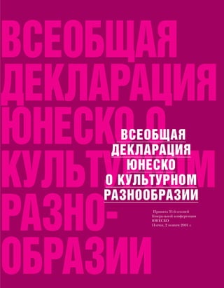 ВСЕОБЩАЯ
ДЕКЛАРАЦИЯ
ЮНЕСКО О
      ВСЕОБЩАЯ
     ДЕКЛАРАЦИЯ

КУЛЬТУРНОМ
       ЮНЕСКО
    О КУЛЬТУРНОМ
    РАЗНООБРАЗИИ

РАЗНО-     Принята 31-й сессией
          Генеральной конференции
          ЮНЕСКО
          ПАРИЖ, 2 НОЯБРЯ 2001 г.




ОБРАЗИИ
 