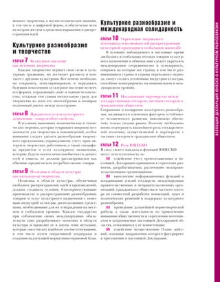 венного творчества, к научно-техническим знаниям,
                                                    Культурное разнообразие и




                                                                                                        ВСЕОБЩАЯ ДЕКЛАРАЦИЯ ЮНЕСКО О КУЛЬТУРНОМ РАЗНООБРАЗИИ
в том числе в цифровой форме, и обеспечение всем
культурам доступа к средствам выражения и распро-   международная солидарность
странения идей.
                                                    СТАТЬЯ10     Укрепление творческого
                                                    потенциала и возможностей распространения
Культурное разнообразие                             культурной продукции в глобальном масштабе
и творчество                                            В условиях наблюдаемого в настоящее время
                                                    дисбаланса в глобальных потоках товаров культур-
СТАТЬЯ 7 Культурное наследие                        ного назначения и обменах ими следует укреплять
как источник творчества                             международное сотрудничество и солидарность,
   Каждое творчество черпает свои силы в куль-      опираясь на которые все страны, в том числе раз-
турных традициях, но достигает расцвета в кон-      вивающиеся страны и страны переходного перио-
такте с другими культурами. Вот почему необходи-    да, смогут создать устойчивые индустрии культуры,
мо сохранять, популяризировать и передавать         способные конкурировать на национальном и меж-
будущим поколениям культурное наследие во всех      дународном уровнях.
его формах, отражающих опыт и чаяния человече-
ства, создавая тем самым питательную среду для      СТАТЬЯ11   Налаживание партнерства между
творчества во всем его многообразии и поощряя       государственным сектором, частным сектором и
подлинный диалог между культурами.                  гражданским обществом
                                                    Сохранение и поощрение культурного разнообра-
СТАТЬЯ   8Предметы и услуги культурного             зия, являющегося ключевым фактором устойчиво-
назначения - товар особого свойства                 го человеческого развития, невозможно обеспе-
   В условиях нынешних экономических и техни-       чить только силами рынка. Поэтому необходимо
ческих перемен, которые открывают широкие воз-      вновь подчеркнуть важнейшую роль государствен-
можности для творчества и нововведений, особое      ной политики, осуществляемой в партнерстве с
внимание следует уделять разнообразию творчес-      частным сектором и гражданским обществом.
кого предложения, справедливому учету прав ав-
торов и творческих работников, а также специфи-     СТАТЬЯ12    Роль ЮНЕСКО
ке предметов и услуг культурного назначения,        В силу своего мандата и функций ЮНЕСКО
которые, будучи носителями самобытности, ценно-     несет ответственность за:
стей и смысла, не должны рассматриваться как           (а) содействие учету провозглашенных в на-
обычные предметы или потребительские товары.        стоящей Декларации принципов в стратегиях раз-
                                                    вития, разрабатываемых различными межправи-
СТАТЬЯ   9Политика в области культуры               тельственными организациями;
как катализатор творчества                             (b) выполнение информационных функций и
   Политика в области культуры, обеспечивая         координацию усилий государств, международных
свободное распространение идей и произведений,      правительственных и неправительственных орга-
должна создавать условия, благоприятствующие        низаций, гражданского общества и частного секто-
производству и распространению разнообразных        ра по совместной разработке концепций, задач и
товаров и услуг культурного назначения с помо-      политических решений в поддержку культурного
щью индустрий культуры, располагающих средст-       разнообразия;
вами, необходимыми для их утверждения на мест-         (с) проведение дальнейшей нормотворческой
ном и глобальном уровнях. Каждое государство        работы, а также деятельности по привлечению
при соблюдении своих международных обяза-           внимания общественности и укреплению потенци-
тельств само разрабатывает политику в области       алов в затрагиваемых настоящей Декларацией об-
культуры и проводит ее в жизнь теми методами,       ластях, относящихся к ее компетенции;
которые оно считает наиболее соответствующими,         (d) содействие осуществлению Плана дейст-
в том числе путем оперативной поддержки и           вий, основные направления которого фигурируют
создания надлежащей нормативно-правовой базы.       в приложении к настоящей Декларации.
 