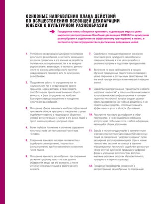 ОСНОВНЫЕ НАПРАВЛЕНИЯ ПЛАНА ДЕЙСТВИЙ
ПО ОСУЩЕСТВЛЕНИЮ ВСЕОБЩЕЙ ДЕКЛАРАЦИИ
ЮНЕСКО О КУЛЬТУРНОМ РАЗНООБРАЗИИ
                              Государства-члены обязуются принимать надлежащие меры в целях
                              широкого распространения Всеобщей декларации ЮНЕСКО о культурном
                              разнообразии и содействия ее эффективному претворению в жизнь, в
                              частности путем сотрудничества в достижении следующих целей:



1– Углубление международной дискуссии по вопросам        7– Содействие с помощью образования осознанию
     культурного разнообразия, в частности касающимся        позитивной роли культурного разнообразия и
     его связи с развитием и его влияния на разработку       совершенствование в этих целях разработки
     политики как на национальном, так и на междуна-         школьных программ и подготовки преподавателей.
     родном уровне; активизация, в частности, деятель-
     ности по анализу целесообразности принятия          8– Включение по мере необходимости в процесс
     международного правового акта по культурному            обучения традиционных педагогических подходов с
     разнообразию.                                           целью сохранения и оптимизации свойственных той
                                                             или иной культуре методов коммуникации и передачи
2– Продвижение работы по определению как на                  знаний.
     национальном, так и международном уровне
     принципов, норм и методов, а также средств,         9– Содействие распространению “грамотности в области
     способствующих привлечению внимания общест-             цифровых технологий” и совершенствованию навыков
     венности, и форм сотрудничества, наиболее               использования новых информационных и коммуни-
     благоприятствующих сохранению и поощрению               кационных технологий, которые следует рассмат-
     культурного разнообразия.                               ривать одновременно как учебные дисциплины и как
                                                             педагогические средства, способные повышать
3– Поощрение обмена знаниями и наиболее эффективной          эффективность услуг в области образования.
     практикой в области культурного плюрализма с целью
     содействия созданию в неоднородных обществах         10– Расширение языкового разнообразия в кибер-
     условий для интеграции и участия в его жизни людей и     пространстве, а также содействие всеобщему
     групп, имеющих разные культурные корни.                  доступу через глобальные сети к любой информации,
                                                              являющейся общим достоянием.
4–   Более глубокое понимание и уточнение содержания
     культурных прав как неотъемлемой части прав          11– Борьба в тесном сотрудничестве с компетентными
     человека.                                                учреждениями системы Организации Объединенных
                                                              Наций за преодоление “цифрового разрыва” путем
5–   Сохранение языкового наследия человечества и             расширения доступа развивающихся стран к новым
     содействие самовыражению, творчеству и                   технологиям, оказания им помощи в освоении
     распространению идей на максимально возможном            информационных технологий, содействия распростра-
     числе языков.                                            нению местной культурной продукции в цифровой
                                                              форме и упрощения для этих стран доступа к
6–   Поощрение языкового разнообразия - при сохранении        мировым цифровым ресурсам образовательного,
     уважения к родному языку - на всех уровнях               культурного и научного характера.
     образования везде, где это возможно, а также
     изучения нескольких языков с самого раннего          12– Поощрение производства, сохранения и
     возраста.                                                распространения разнообразных по содержанию
 