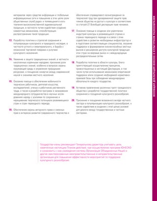 материалов через средства информации и глобальные        обеспечения справедливого вознаграждения за




                                                                                                                   ВСЕОБЩАЯ ДЕКЛАРАЦИЯ ЮНЕСКО О КУЛЬТУРНОМ РАЗНООБРАЗИИ
    информационные сети и повышение в этих целях роли        творческий труд при одновременной защите прав
    общественных служб радио- и телевещания в изго-          членов общества на доступ к культуре в соответствии
    товлении высококачественной аудиовизуальной              со статьей 27 Всеобщей декларации прав человека.
    продукции, в частности путем содействия созданию
    совместных механизмов, способствующих                17 – Оказание помощи в создании или укреплении
    распространению такой продукции.                         индустрий культуры в развивающихся странах и
                                                             странах переходного периода и в связи с этим
13– Разработка политики и стратегий сохранения и             содействие в развитии необходимых инфраструктур и
    популяризации культурного и природного наследия, в       в подготовке соответствующих специалистов, оказание
    частности устного и нематериального, и борьба с          поддержки в формировании жизнеспособных местных
    незаконной торговлей товарами и услугами                 рынков и расширение доступа культурной продукции
    культурного назначения.                                  этих стран на мировые рынки и к международным
                                                             распределительным сетям.
14– Уважение и защита традиционных знаний, в частности
    накопленных коренными народами; признание роли      18 – Разработка политики в области культуры, благо-
    традиционных знаний, особенно в вопросах охраны          приятствующей осуществлению принципов,
    окружающей среды и управления природными                 провозглашенных в настоящей Декларации, в том
    ресурсами, и поощрение синергии между современной        числе путем использования механизмов оперативной
    наукой и знаниями местного населения.                    поддержки и/или создания необходимой нормативно-
                                                             правовой базы при соблюдении международных
15– Оказание помощи в обеспечении мобильности                обязательств каждого государства.
    творческих работников, деятелей искусства,
    исследователей, ученых и работников умственного     19 – Активное привлечение различных групп гражданского
    труда, а также в разработке программ и налаживании       общества к разработке государственной политики
    международного сотрудничества в научных иссле-           сохранения и поощрения культурного разнообразия.
    дованиях наряду с усилиями по сохранению и
    наращиванию творческого потенциала развивающихся 20– Признание и поощрение возможного вклада частного
    стран и стран переходного периода.                       сектора в популяризацию культурного разнообразия, а
                                                             также содействие в создании с этой целью условий
16– Обеспечение охраны авторского права и смежных            для диалога между государственным и частным
    прав в интересах развития современного творчества и      секторами.




                            Государства-члены рекомендуют Генеральному директору учитывать цели,
                            намеченные настоящим Планом действий, при осуществлении программ ЮНЕСКО
                            и ознакомить с ним учреждения системы Организации Объединенных Наций и
                            другие заинтересованные межправительственные и неправительственные
                            организации для повышения эффективности мероприятий по поддержке
                            культурного разнообразия.
 