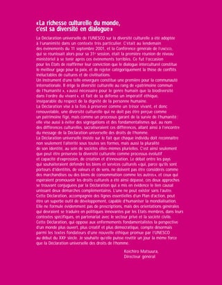 « La richesse culturelle du monde,
c’est sa diversité en dialogue »
La Déclaration universelle de l’UNESCO sur la diversité culturelle a été adoptée
à l’unanimité dans un contexte très particulier. C’était au lendemain
des événements du 11 septembre 2001, et la Conférence générale de l’UNESCO,
qui se réunissait alors pour sa 31e session, était la première réunion de niveau
ministériel à se tenir après ces événements terribles. Ce fut l’occasion
pour les États de réaffirmer leur conviction que le dialogue interculturel constitue
le meilleur gage pour la paix, et de rejeter catégoriquement la thèse de conflits
inéluctables de cultures et de civilisations.
Un instrument d’une telle envergure constitue une première pour la communauté
internationale. Il érige la diversité culturelle au rang de « patrimoine commun
de l’humanité », « aussi nécessaire pour le genre humain que la biodiversité
dans l’ordre du vivant », et fait de sa défense un impératif éthique,
inséparable du respect de la dignité de la personne humaine.
La Déclaration vise à la fois à préserver comme un trésor vivant, et donc
renouvelable, une diversité culturelle qui ne doit pas être perçue comme
un patrimoine figé, mais comme un processus garant de la survie de l’humanité ;
elle vise aussi à éviter des ségrégations et des fondamentalismes qui, au nom
des différences culturelles, sacraliseraient ces différences, allant ainsi à l’encontre
du message de la Déclaration universelle des droits de l’homme.
La Déclaration universelle insiste sur le fait que chaque individu doit reconnaître
non seulement l’altérité sous toutes ses formes, mais aussi la pluralité
de son identité, au sein de sociétés elles-mêmes plurielles. C’est ainsi seulement
que peut être préservée la diversité culturelle comme processus évolutif
et capacité d’expression, de création et d’innovation. Le débat entre les pays
qui souhaiteraient défendre les biens et services culturels « qui, parce qu’ils sont
porteurs d’identités, de valeurs et de sens, ne doivent pas être considérés comme
des marchandises ou des biens de consommation comme les autres », et ceux qui
espéraient promouvoir les droits culturels a été ainsi dépassé, ces deux approches
se trouvant conjuguées par la Déclaration qui a mis en évidence le lien causal
unissant deux démarches complémentaires. L’une ne peut exister sans l’autre.
Cette Déclaration, accompagnée des lignes essentielles d’un Plan d’action, peut
être un superbe outil de développement, capable d’humaniser la mondialisation.
Elle ne formule évidemment pas de prescriptions, mais des orientations générales
qui devraient se traduire en politiques innovantes par les Etats membres, dans leurs
contextes spécifiques, en partenariat avec le secteur privé et la société civile.
Cette Déclaration, qui oppose aux enfermements fondamentalistes la perspective
d’un monde plus ouvert, plus créatif et plus démocratique, compte désormais
parmi les textes fondateurs d’une nouvelle éthique promue par l’UNESCO
au début du XXIe siècle. Je souhaite qu’elle puisse revêtir un jour la même force
que la Déclaration universelle des droits de l’homme.
                                                   Koïchiro Matsuura,
                                                   Directeur général
 
