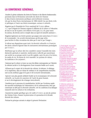 LA CONFÉRENCE GÉNÉRALE,




                                                                                                                                D E C L ARATI O N U N IVE R S E LLE D E L’U N E S C O S U R L A D IVE R S I TE C U LT U R E LLE
Attachée à la pleine réalisation des droits de l’homme et des libertés fondamentales
proclamés dans la Déclaration universelle des droits de l’homme
et dans d’autres instruments juridiques universellement reconnus,
tels que les deux Pactes internationaux de 1966 relatifs l’un aux droits civils
et politiques et l’autre aux droits économiques, sociaux et culturels,
Rappelant que le Préambule de l’Acte constitutif de l’UNESCO affirme
« (...) que la dignité de l’homme exigeant la diffusion de la culture et l’éducation
de tous en vue de la justice, de la liberté et de la paix, il y a là, pour toutes
les nations, des devoirs sacrés à remplir dans un esprit de mutuelle assistance »,
Rappelant également son Article premier qui assigne entre autres buts à l’UNESCO
de recommander « les accords internationaux qu’elle juge utiles
pour faciliter la libre circulation des idées par le mot et par l’image »,
Se référant aux dispositions ayant trait à la diversité culturelle et à l’exercice
des droits culturels figurant dans les instruments internationaux promulgués           1. Parmi lesquels, en particulier,
par l’UNESCO1,                                                                         l’Accord de Florence de 1950
                                                                                       et son Protocole de Nairobi de 1976,
Réaffirmant que la culture doit être considérée comme l’ensemble des traits            la Convention universelle
                                                                                       sur les droits d’auteur de 1952,
distinctifs spirituels et matériels, intellectuels et affectifs qui caractérisent      la Déclaration de principes
une société ou un groupe social et qu’elle englobe, outre les arts et les lettres,     de la coopération culturelle
les modes de vie, les façons de vivre ensemble, les systèmes de valeurs,               internationale de 1966,
                                                                                       la Convention concernant les mesures
les traditions et les croyances2,                                                      à prendre pour interdire et empêcher
                                                                                       l’importation, l’exportation
Constatant que la culture se trouve au cœur des débats contemporains sur l’identité,   et le transfert de propriété illicites
la cohésion sociale et le développement d’une économie fondée sur le savoir,           des biens culturels de 1970,
                                                                                       la Convention pour la protection
Affirmant que le respect de la diversité des cultures, la tolérance, le dialogue       du patrimoine mondial, culturel
                                                                                       et naturel de 1972, la Déclaration
et la coopération, dans un climat de confiance et de compréhension mutuelles           de l’UNESCO sur la race et
sont un des meilleurs gages de la paix et de la sécurité internationales,              les préjugés raciaux de 1978,
                                                                                       la Recommandation relative
Aspirant à une plus grande solidarité fondée sur la reconnaissance de la diversité     à la condition de l’artiste de 1980
culturelle, sur la prise de conscience de l’unité du genre humain                      et la Recommandation sur
                                                                                       la sauvegarde de la culture
et sur le développement des échanges interculturels,                                   traditionnelle et populaire de 1989.
Considérant que le processus de mondialisation, facilité par l’évolution rapide        2. Définition conforme aux
des nouvelles technologies de l’information et de la communication, bien que           conclusions de la Conférence
constituant un défi pour la diversité culturelle, crée les conditions d’un dialogue    mondiale sur les politiques
                                                                                       culturelles (MONDIACULT, Mexico,
renouvelé entre les cultures et les civilisations,                                     1982), de la Commission
                                                                                       mondiale de la culture
Consciente du mandat spécifique qui a été confié à l’UNESCO, au sein du système        et du développement (Notre diversité
des Nations Unies, d’assurer la préservation et la promotion de la féconde             créatrice, 1995) et de la Conférence
diversité des cultures,                                                                intergouvernementale sur
                                                                                       les politiques culturelles pour
Proclame les principes suivants et adopte la présente Déclaration :                    le développement (Stockholm, 1998).
 