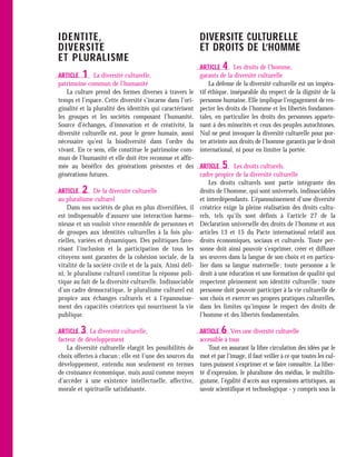 IDENTITE,                                                  DIVERSITE CULTURELLE
DIVERSITE                                                  ET DROITS DE L’HOMME
ET PLURALISME
                                                           ARTICLE   4    Les droits de l’homme,
ARTICLE  1     La diversité culturelle,                    garants de la diversité culturelle
patrimoine commun de l’humanité                                La défense de la diversité culturelle est un impéra-
    La culture prend des formes diverses à travers le      tif éthique, inséparable du respect de la dignité de la
temps et l’espace. Cette diversité s’incarne dans l’ori-   personne humaine. Elle implique l’engagement de res-
ginalité et la pluralité des identités qui caractérisent   pecter les droits de l’homme et les libertés fondamen-
les groupes et les sociétés composant l’humanité.          tales, en particulier les droits des personnes apparte-
Source d’échanges, d’innovation et de créativité, la       nant à des minorités et ceux des peuples autochtones.
diversité culturelle est, pour le genre humain, aussi      Nul ne peut invoquer la diversité culturelle pour por-
nécessaire qu’est la biodiversité dans l’ordre du          ter atteinte aux droits de l’homme garantis par le droit
vivant. En ce sens, elle constitue le patrimoine com-      international, ni pour en limiter la portée.
mun de l’humanité et elle doit être reconnue et affir-
mée au bénéfice des générations présentes et des           ARTICLE   5   Les droits culturels,
générations futures.                                       cadre propice de la diversité culturelle
                                                               Les droits culturels sont partie intégrante des
ARTICLE  2     De la diversité culturelle                  droits de l’homme, qui sont universels, indissociables
au pluralisme culturel                                     et interdépendants. L’épanouissement d’une diversité
    Dans nos sociétés de plus en plus diversifiées, il     créatrice exige la pleine réalisation des droits cultu-
est indispensable d’assurer une interaction harmo-         rels, tels qu’ils sont définis à l’article 27 de la
nieuse et un vouloir vivre ensemble de personnes et        Déclaration universelle des droits de l’homme et aux
de groupes aux identités culturelles à la fois plu-        articles 13 et 15 du Pacte international relatif aux
rielles, variées et dynamiques. Des politiques favo-       droits économiques, sociaux et culturels. Toute per-
risant l’inclusion et la participation de tous les         sonne doit ainsi pouvoir s’exprimer, créer et diffuser
citoyens sont garantes de la cohésion sociale, de la       ses œuvres dans la langue de son choix et en particu-
vitalité de la société civile et de la paix. Ainsi défi-   lier dans sa langue maternelle ; toute personne a le
ni, le pluralisme culturel constitue la réponse poli-      droit à une éducation et une formation de qualité qui
tique au fait de la diversité culturelle. Indissociable    respectent pleinement son identité culturelle ; toute
d’un cadre démocratique, le pluralisme culturel est        personne doit pouvoir participer à la vie culturelle de
propice aux échanges culturels et à l’épanouisse-          son choix et exercer ses propres pratiques culturelles,
ment des capacités créatrices qui nourrissent la vie       dans les limites qu’impose le respect des droits de
publique.                                                  l’homme et des libertés fondamentales.

ARTICLE  3   La diversité culturelle,                      ARTICLE  6    Vers une diversité culturelle
facteur de développement                                   accessible à tous
    La diversité culturelle élargit les possibilités de        Tout en assurant la libre circulation des idées par le
choix offertes à chacun ; elle est l’une des sources du    mot et par l’image, il faut veiller à ce que toutes les cul-
développement, entendu non seulement en termes             tures puissent s’exprimer et se faire connaître. La liber-
de croissance économique, mais aussi comme moyen           té d’expression, le pluralisme des médias, le multilin-
d’accéder à une existence intellectuelle, affective,       guisme, l’égalité d’accès aux expressions artistiques, au
morale et spirituelle satisfaisante.                       savoir scientifique et technologique - y compris sous la
 
