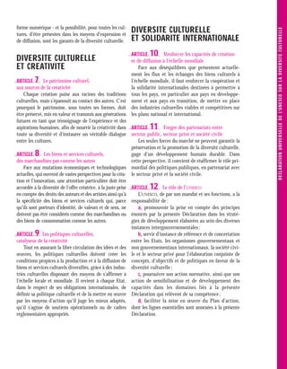 forme numérique - et la possibilité, pour toutes les cul-
                                                             DIVERSITE CULTURELLE




                                                                                                                           D E C L ARATI O N U N IVE R S E LLE D E L’U N E S C O S U R L A D IVE R S I TE C U LT U R E LLE
tures, d’être présentes dans les moyens d’expression et
de diffusion, sont les garants de la diversité culturelle.   ET SOLIDARITE INTERNATIONALE
                                                             ARTICLE   10     Renforcer les capacités de création
DIVERSITE CULTURELLE                                         et de diffusion à l’échelle mondiale
ET CREATIVITE                                                    Face aux déséquilibres que présentent actuelle-
                                                             ment les flux et les échanges des biens culturels à
ARTICLE  7     Le patrimoine culturel,                       l’échelle mondiale, il faut renforcer la coopération et
aux sources de la créativité                                 la solidarité internationales destinées à permettre à
    Chaque création puise aux racines des traditions         tous les pays, en particulier aux pays en développe-
culturelles, mais s’épanouit au contact des autres. C’est    ment et aux pays en transition, de mettre en place
pourquoi le patrimoine, sous toutes ses formes, doit         des industries culturelles viables et compétitives sur
être préservé, mis en valeur et transmis aux générations     les plans national et international.
futures en tant que témoignage de l’expérience et des
aspirations humaines, afin de nourrir la créativité dans ARTICLE       11       Forger des partenariats entre
toute sa diversité et d’instaurer un véritable dialogue secteur public, secteur privé et société civile
entre les cultures.                                               Les seules forces du marché ne peuvent garantir la
                                                               préservation et la promotion de la diversité culturelle,
ARTICLE  8     Les biens et services culturels,                gage d’un développement humain durable. Dans
des marchandises pas comme les autres                          cette perspective, il convient de réaffirmer le rôle pri-
    Face aux mutations économiques et technologiques mordial des politiques publiques, en partenariat avec
actuelles, qui ouvrent de vastes perspectives pour la créa- le secteur privé et la société civile.
tion et l’innovation, une attention particulière doit être
accordée à la diversité de l’offre créatrice, à la juste prise ARTICLE 12      Le rôle de l’UNESCO
en compte des droits des auteurs et des artistes ainsi qu’à       L’UNESCO, de par son mandat et ses fonctions, a la
la spécificité des biens et services culturels qui, parce responsabilité de :
qu’ils sont porteurs d'identité, de valeurs et de sens, ne        a- promouvoir la prise en compte des principes
doivent pas être considérés comme des marchandises ou énoncés par la présente Déclaration dans les straté-
des biens de consommation comme les autres.                    gies de développement élaborées au sein des diverses
                                                               instances intergouvernementales ;
ARTICLE  9    Les politiques culturelles,                         b- servir d’instance de référence et de concertation
catalyseur de la créativité                                    entre les Etats, les organismes gouvernementaux et
    Tout en assurant la libre circulation des idées et des non gouvernementaux internationaux, la société civi-
œuvres, les politiques culturelles doivent créer les le et le secteur privé pour l’élaboration conjointe de
conditions propices à la production et à la diffusion de concepts, d’objectifs et de politiques en faveur de la
biens et services culturels diversifiés, grâce à des indus- diversité culturelle ;
tries culturelles disposant des moyens de s’affirmer à            c- poursuivre son action normative, ainsi que son
l’échelle locale et mondiale. Il revient à chaque Etat, action de sensibilisation et de développement des
dans le respect de ses obligations internationales, de capacités dans les domaines liés à la présente
définir sa politique culturelle et de la mettre en œuvre Déclaration qui relèvent de sa compétence ;
par les moyens d'action qu’il juge les mieux adaptés,             d- faciliter la mise en œuvre du Plan d’action,
qu’il s’agisse de soutiens opérationnels ou de cadres dont les lignes essentielles sont annexées à la présente
réglementaires appropriés.                                     Déclaration.
 