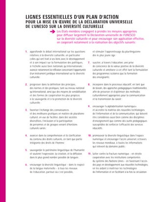 LIGNES ESSENTIELLES D’UN PLAN D’ACTION
POUR LA MISE EN ŒUVRE DE LA DÉCLARATION UNIVERSELLE
DE L’UNESCO SUR LA DIVERSITÉ CULTURELLE
                              Les États membres s’engagent à prendre les mesures appropriées
                              pour diffuser largement la Déclaration universelle de l’UNESCO
                              sur la diversité culturelle et pour encourager son application effective,
                              en coopérant notamment à la réalisation des objectifs suivants :


1— approfondir le débat international sur les questions           et stimuler l’apprentissage du plurilinguisme
   relatives à la diversité culturelle, en particulier            dès le plus jeune âge ;
   celles qui ont trait à ses liens avec le développement
   et à son impact sur la formulation des politiques,       7—    susciter, à travers l’éducation, une prise
   à l’échelle aussi bien nationale qu’internationale ;           de conscience de la valeur positive de la diversité
   avancer notamment la réflexion concernant l’opportunité        culturelle et améliorer à cet effet tant la formulation
   d’un instrument juridique international sur la diversité       des programmes scolaires que la formation
   culturelle ;                                                   des enseignants ;

2— progresser dans la définition des principes,              8—   incorporer dans le processus éducatif, en tant que
   des normes et des pratiques, tant au niveau national           de besoin, des approches pédagogiques traditionnelles
   qu’international, ainsi que des moyens de sensibilisation      afin de préserver et d’optimiser des méthodes
   et des formes de coopération les plus propices                 culturellement appropriées pour la communication
   à la sauvegarde et à la promotion de la diversité              et la transmission du savoir ;
   culturelle ;
                                                             9—   encourager l’« alphabétisation numérique »
3— favoriser l’échange des connaissances                          et accroître la maîtrise des nouvelles technologies
   et des meilleures pratiques en matière de pluralisme           de l’information et de la communication, qui doivent
   culturel, en vue de faciliter, dans des sociétés               être considérées aussi bien comme des disciplines
   diversifiées, l’inclusion et la participation                  d’enseignement que comme des outils pédagogiques
   de personnes et de groupes venant d’horizons                   susceptibles de renforcer l’efficacité des services
   culturels variés ;                                             éducatifs ;

4— avancer dans la compréhension et la clarification        10— promouvoir la diversité linguistique dans l’espace
   du contenu des droits culturels, en tant que partie          numérique et encourager l’accès universel, à travers
   intégrante des droits de l’homme ;                           les réseaux mondiaux, à toutes les informations
                                                                qui relèvent du domaine public ;
5— sauvegarder le patrimoine linguistique de l’humanité
   et soutenir l’expression, la création, et la diffusion   11— lutter contre la fracture numérique - en étroite
   dans le plus grand nombre possible de langues ;              coopération avec les institutions compétentes
                                                                du système des Nations Unies - en favorisant l’accès
6— encourager la diversité linguistique - dans le respect       des pays en développement aux nouvelles technologies,
   de la langue maternelle - à tous les niveaux                 en les aidant à maîtriser les technologies
   de l’éducation, partout où c’est possible,                   de l’information et en facilitant à la fois la circulation
 