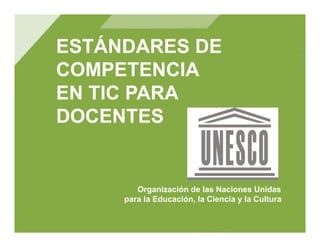 ESTÁNDARES DE
COMPETENCIA
EN TIC PARA
DOCENTES


        Organización de las Naciones Unidas
     para la Educación, la Ciencia y la Cultura
 