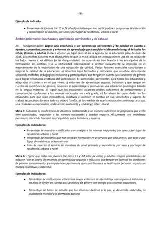 - 9 - 
Ejemplo de indicador: 
 Porcentaje de jóvenes (de 15 a 24 años) y adultos que han participado en programas de educación 
y capacitación de adultos, por sexo y por lugar de residencia, urbano o rural 
Ámbito prioritario: Enseñanza y aprendizaje pertinentes y de calidad 
20. Fundamentación: Lograr una enseñanza y un aprendizaje pertinentes y de calidad en cuanto a 
aportes, contenidos, procesos y entornos de aprendizaje para propiciar el desarrollo integral de todos los 
niños, jóvenes y adultos merece ocupar un lugar central en la agenda de la educación para después de 
2015. Las pruebas cada vez más abundantes de que la mala calidad de la educación es una de las causas de 
los bajos niveles y los déficits (o las desigualdades) de aprendizaje han llevado a los encargados de la 
formulación de políticas y a la comunidad internacional a centrar nuevamente la atención en el 
mejoramiento de la impartición de una educación de calidad. Varios factores esenciales contribuyen a 
mejorar la calidad de la educación: a) docentes bien formados y motivados que enseñen eficazmente 
utilizando métodos pedagógicos inclusivos y participativos que tengan en cuenta las cuestiones de género 
para lograr resultados efectivos del aprendizaje; b) contenidos pertinentes para todos los educandos y 
adaptados al contexto en el que viven; c) entornos de aprendizaje seguros, inclusivos y que tengan en 
cuenta las cuestiones de género, propicien el aprendizaje y promuevan una educación plurilingüe basada 
en la lengua materna; d) lograr que los educandos alcancen niveles suficientes de conocimientos y 
competencias conformes a las normas nacionales en cada grado; e) fortalecer las capacidades de los 
educandos para que sean innovadores, creativos y asimilen el cambio en sus sociedades y lugares de 
trabajo respectivos durante toda su vida; y f) reforzar los medios de que la educación contribuya a la paz, 
una ciudadanía responsable, el desarrollo sostenible y el diálogo intercultural. 
Meta 7: Subsanar la insuficiencia de docentes contratando a un número suficiente de profesores que estén 
bien capacitados, respondan a las normas nacionales y puedan impartir eficazmente una enseñanza 
pertinente, haciendo hincapié en el equilibrio entre hombres y mujeres. 
Ejemplos de indicadores: 
 Porcentaje de maestros cualificados con arreglo a las normas nacionales, por sexo y por lugar de 
residencia, urbano o rural 
 Porcentaje de maestros que han recibido formación en el servicio por año lectivo, por sexo y por 
lugar de residencia, urbano o rural 
 Tasa de cese en el servicio de maestros de nivel primario y secundario, por sexo y por lugar de 
residencia, urbano o rural 
Meta 8: Lograr que todos los jóvenes (de entre 15 y 24 años de edad) y adultos tengan posibilidades de 
adquirir –con el apoyo de entornos de aprendizaje seguros e inclusivos que tengan en cuentas las cuestiones 
de género- conocimientos y competencias pertinentes que contribuyan a su realización personal, la paz y un 
mundo equitativo y sostenible. 
Ejemplos de indicadores: 
 Porcentaje de instituciones educativas cuyos entornos de aprendizaje son seguros e inclusivos y 
en ellos se tienen en cuenta las cuestiones de género con arreglo a las normas nacionales 
 Porcentaje de horas de estudio que los alumnos dedican a la paz, el desarrollo sostenible, la 
ciudadanía mundial y la diversidad cultural 
 