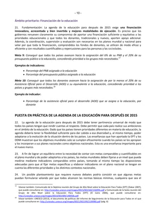 - 10 - 
Ámbito prioritario: Financiación de la educación 
21. Fundamentación: La agenda de la educación para después de 2015 exige una financiación 
innovadora, acrecentada y bien invertida y mejores modalidades de ejecución. Es preciso que los 
gobiernos renueven claramente su compromiso de aportar una financiación suficiente y equitativa a las 
prioridades educacionales y que todos los donantes, tradicionales y nuevos, aporten apoyo adicional. 
Además, la coordinación, supervisión y evaluación son necesarias en los planos mundial y nacional para 
velar por que toda la financiación, comprendidos los fondos de donantes, se utilicen de modo eficaz y 
eficiente y con resultados cuantificables y repercusiones para las personas y las sociedades. 
Meta 9: Conseguir que todos los países avancen hacia la asignación del 6% de su PNB y el 20% de su 
presupuesto público a la educación, concediendo prioridad a los grupos más necesitados.17 
Ejemplos de indicadores: 
 Porcentaje del PNB asignado a la educación 
 Porcentaje del presupuesto público asignado a la educación 
Meta 10: Conseguir que todos los donantes avancen hacia la asignación de por lo menos el 20% de su 
Asistencia Oficial para el Desarrollo (AOD) o su equivalente a la educación, concediendo prioridad a los 
países y grupos más necesitados.18 
Ejemplo de indicador: 
 Porcentaje de la asistencia oficial para el desarrollo (AOD) que se asigna a la educación, por 
donante 
PUESTA EN PRÁCTICA DE LA AGENDA DE LA EDUCACIÓN PARA DESPUÉS DE 2015 
22. La agenda de la educación para después de 2015 debe tener pertinencia universal de modo que 
todos los países tengan que rendir cuentas al respecto. Debe permitir que cada país realice sus ambiciones 
en el ámbito de la educación. Dado que los países tienen prioridades diferentes en materia de educación, la 
agenda debería tener la flexibilidad suficiente para dar cabida a esa diversidad y, al mismo tiempo, poder 
adaptarse a la evolución de la situación dentro de los países. Las enseñanzas que han aportado la EPT y los 
ODM muestran que los objetivos mundiales solo se cumplen eficazmente cuando los países se los apropian 
y los incorporan a sus planes nacionales como objetivos nacionales. Esta es una enseñanza importante para 
el nuevo marco. 
23. A fin de lograr un equilibrio entre la necesidad de contar con metas comparables y cuantificables en 
el plano mundial y de poder adaptarlos a los países, las metas mundiales deben fijarse a un nivel que pueda 
medirse mediante indicadores comparables entre países, tomando al mismo tiempo las disposiciones 
adecuadas para que al fijar metas específicas y elaborar indicadores en el plano nacional se tengan en 
cuenta las diferentes prioridades y los distintos contextos nacionales. 
24. Un posible planteamiento que requiere nuevos debates podría consistir en que algunas metas 
puedan formularse velando por que todos alcancen las normas básicas mínimas, cualquiera que sea el 
17 Véanse también: Comunicado de la Séptima reunión del Grupo de Alto Nivel sobre la Educación Para Todos (EPT) (Dakar 2007), 
que puede consultarse en: http://unesdoc.unesco.org/images/0015/001560/156099s.pdf y Comunicado de la Sexta reunión del 
Grupo de Alto Nivel sobre la Educación Para Todos (EPT) (El Cairo 2006), que puede consultarse en: 
http://unesdoc.unesco.org/images/0014/001489/148958s.pdf 
18 Véase también: UNESCO (2013), el documento de políticas del Informe de Seguimiento de la Educación para Todos en el que 
puede consultarse en: http://unesdoc.unesco.org/images/0021/002199/219998S.pdf (pág. 6) 
 