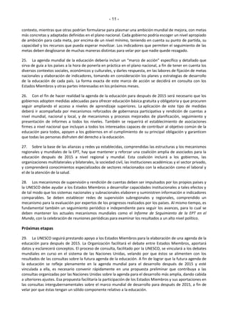 - 11 - 
contexto, mientras que otras podrían formularse para plasmar una ambición mundial de mejora, con metas 
más concretas y adaptadas definidas en el plano nacional. Cada gobierno podría escoger un nivel apropiado 
de ambición para cada meta, por encima de un nivel mínimo, teniendo en cuenta su punto de partida, su 
capacidad y los recursos que pueda esperar movilizar. Los indicadores que permiten el seguimiento de las 
metas deben desglosarse de muchas maneras distintas para velar por que nadie quede rezagado. 
25. La agenda mundial de la educación debería incluir un ͞ŵaƌĐo de aĐĐióŶ͟ específico y detallado que 
sirva de guía a los países a la hora de ponerla en práctica en el plano nacional, a fin de tener en cuenta los 
diversos contextos sociales, económicos y culturales, y darles respuesta, en las labores de fijación de metas 
nacionales y elaboración de indicadores, tomando en consideración los planes y estrategias de desarrollo 
de la educación de cada país. La forma exacta de este marco de acción se decidirá en consulta con los 
Estados Miembros y otras partes interesadas en los próximos meses. 
26. Con el fin de hacer realidad la agenda de la educación para después de 2015 será necesario que los 
gobiernos adopten medidas adecuadas para ofrecer educación básica gratuita y obligatoria y que procuren 
seguir ampliando el acceso a niveles de aprendizaje superiores. La aplicación de este tipo de medidas 
deberá ir acompañada por mecanismos reforzados de gobernanza participativa y rendición de cuentas a 
nivel mundial, nacional y local, y de mecanismos y procesos mejorados de planificación, seguimiento y 
presentación de informes a todos los niveles. También se requerirá el establecimiento de asociaciones 
firmes a nivel nacional que incluyan a todos los interesados capaces de contribuir al objetivo común de la 
educación para todos, apoyen a los gobiernos en el cumplimiento de su principal obligación y garanticen 
que todas las personas disfruten del derecho a la educación. 
27. Sobre la base de las alianzas y redes ya establecidas, comprendidas las estructuras y los mecanismos 
regionales y mundiales de la EPT, hay que mantener y reforzar una coalición amplia de asociados para la 
educación después de 2015 a nivel regional y mundial. Esta coalición incluirá a los gobiernos, las 
organizaciones multilaterales y bilaterales, la sociedad civil, las instituciones académicas y el sector privado, 
y comprenderá conocimientos especializados de sectores relacionados con la educación como el laboral y 
el de la atención de la salud. 
28. Los mecanismos de supervisión y rendición de cuentas deben ser impulsados por los propios países y 
la UNESCO debe ayudar a los Estados Miembros a desarrollar capacidades institucionales a tales efectos y 
de tal modo que los sistemas nacionales y subnacionales elaboren y suministren información e indicadores 
comparables. Se deben establecer redes de supervisión subregionales y regionales, comprendido un 
mecanismo para la evaluación por expertos de los progresos realizados por los países. Al mismo tiempo, es 
fundamental también un seguimiento periódico e independiente para seguir los avances, para lo cual se 
deben mantener los actuales mecanismos mundiales como el Informe de Seguimiento de la EPT en el 
Mundo, con la celebración de reuniones periódicas para examinar los resultados a un alto nivel político. 
Próximas etapas 
29. La UNESCO seguirá prestando apoyo a los Estados Miembros para la elaboración de una agenda de la 
educación para después de 2015. La Organización facilitará el debate entre Estados Miembros, aportará 
datos y esclarecerá conceptos. El proceso de consulta, facilitado por la UNESCO, se vinculará a los debates 
mundiales en curso en el sistema de las Naciones Unidas, velando por que éstos se alimenten con los 
resultados de las consultas sobre la futura agenda de la educación. A fin de lograr que la futura agenda de 
la educación se refleje plenamente en la agenda mundial para el desarrollo después de 2015 y esté 
vinculada a ella, es necesario convenir rápidamente en una propuesta preliminar que contribuya a las 
consultas organizadas por las Naciones Unidas sobre la agenda para el desarrollo más amplia, dando cabida 
a ulteriores ajustes. Esa propuesta facilitaría la participación de los Estados Miembros y sus aportaciones en 
las consultas intergubernamentales sobre el marco mundial de desarrollo para después de 2015, a fin de 
velar por que éstas tengan un sólido componente relativo a la educación. 
 