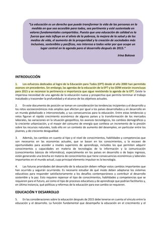 ͞La educación es un derecho que puede transformar la vida de las personas en la 
medida en que sea accesible para todos, sea pertinente y esté sustentada en 
valores fundamentales compartidos. Puesto que una educación de calidad es la 
fuerza que más influye en el alivio de la pobreza, la mejora de la salud y de los 
medios de vida, el aumento de la prosperidad y la creación de sociedades más 
inclusivas, sostenibles y pacíficas, nos interesa a todos velar por que ocupe un 
INTRODUCCIÓN 
lugar central en la agenda para el desarrollo después de ϮϬϭ5.͟ 
Irina Bokova 
1. Los esfuerzos dedicados al logro de la Educación para Todos (EPT) desde el año 2000 han permitido 
avances sin precedentes. Sin embargo, las agendas de la educación de la EPT y los ODM estarán inconclusas 
para 2015 y se reconoce la pertinencia e importancia que sigue revistiendo la agenda de la EPT. Existe la 
imperiosa necesidad de una agenda de la educación nueva y prospectiva que permita terminar el trabajo 
inacabado y trascender la profundidad y el alcance de los objetivos actuales. 
2. En este documento de posición se toman en consideración las tendencias incipientes y el desarrollo y 
los retos socioeconómicos más amplios que afectan por igual a los países desarrollados y en desarrollo en 
un mundo globalizado e interconectado, y sus consecuencias para la educación. Entre estas tendencias y 
retos figuran el rápido crecimiento económico de algunos países y la transformación de los mercados 
laborales, las variaciones en la situación geopolítica, los avances tecnológicos, los cambios demográficos y 
la creciente urbanización, y el mayor del consumo de energía que conlleva un incremento de la presión 
sobre los recursos naturales, todo ello en un contexto de aumento del desempleo, en particular entre los 
jóvenes, y de creciente desigualdad. 
3. Además, los cambios en cuanto al tipo y el nivel de conocimientos, habilidades y competencias que 
son necesarios en las economías actuales, que se basan en los conocimientos, y la escasez de 
oportunidades para acceder a niveles superiores de aprendizaje, incluidos los que permiten adquirir 
conocimientos y capacidades en materia de tecnologías de la información y la comunicación 
(conocimientos básicos de informática), especialmente en los países en desarrollo o de bajos ingresos, 
están generando una brecha en materia de conocimientos que tiene consecuencias económicas y laborales 
importantes en el mundo actual, cuyo principal elemento impulsor es la tecnología. 
4. Las futuras prioridades del desarrollo de la educación deben reflejar estos cambios importantes que 
han ocurrido y seguirán ocurriendo. Es necesario estudiar de qué modo deben adaptarse los sistemas 
educativos para responder satisfactoriamente a los desafíos contemporáneos y contribuir al desarrollo 
sostenible y la paz. Esto requiere repensar el tipo de conocimientos, habilidades y competencias que se 
requieren para el futuro, así como el tipo de procesos educativos y de aprendizaje que podrían facilitarlos y, 
en última instancia, qué políticas y reformas de la educación para ese cambio se requieren. 
EDUCACIÓN Y DESARROLLO 
5. En las consideraciones sobre la educación después de 2015 debe tenerse en cuenta el vínculo entre la 
educación y el desarrollo. La función fundamental que desempeña la educación en el crecimiento y el 
 