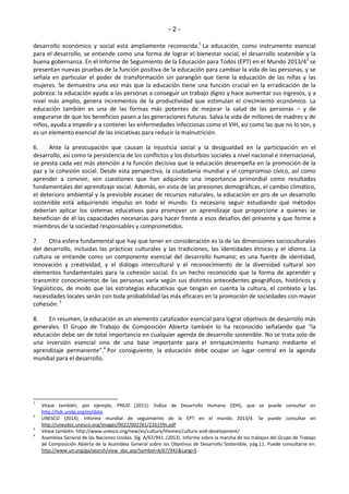 - 2 - 
desarrollo económico y social está ampliamente reconocida.1 La educación, como instrumento esencial 
para el desarrollo, se entiende como una forma de lograr el bienestar social, el desarrollo sostenible y la 
buena gobernanza. En el Informe de Seguimiento de la Educación para Todos (EPT) en el Mundo 2013/42 se 
presentan nuevas pruebas de la función positiva de la educación para cambiar la vida de las personas, y se 
señala en particular el poder de transformación sin parangón que tiene la educación de las niñas y las 
mujeres. Se demuestra una vez más que la educación tiene una función crucial en la erradicación de la 
pobreza: la educación ayuda a las personas a conseguir un trabajo digno y hace aumentar sus ingresos, y a 
nivel más amplio, genera incrementos de la productividad que estimulan el crecimiento económico. La 
educación también es una de las formas más potentes de mejorar la salud de las personas – y de 
asegurarse de que los beneficios pasen a las generaciones futuras. Salva la vida de millones de madres y de 
niños, ayuda a impedir y a contener las enfermedades infecciosas como el VIH, así como las que no lo son, y 
es un elemento esencial de las iniciativas para reducir la malnutrición. 
6. Ante la preocupación que causan la injusticia social y la desigualdad en la participación en el 
desarrollo, así como la persistencia de los conflictos y los disturbios sociales a nivel nacional e internacional, 
se presta cada vez más atención a la función decisiva que la educación desempeña en la promoción de la 
paz y la cohesión social. Desde esta perspectiva, la ciudadanía mundial y el compromiso cívico, así como 
aprender a convivir, son cuestiones que han adquirido una importancia primordial como resultados 
fundamentales del aprendizaje social. Además, en vista de las presiones demográficas, el cambio climático, 
el deterioro ambiental y la previsible escasez de recursos naturales, la educación en pro de un desarrollo 
sostenible está adquiriendo impulso en todo el mundo. Es necesario seguir estudiando qué métodos 
deberían aplicar los sistemas educativos para promover un aprendizaje que proporcione a quienes se 
benefician de él las capacidades necesarias para hacer frente a esos desafíos del presente y que forme a 
miembros de la sociedad responsables y comprometidos. 
7. Otra esfera fundamental que hay que tener en consideración es la de las dimensiones socioculturales 
del desarrollo, incluidas las prácticas culturales y las tradiciones, las identidades étnicas y el idioma. La 
cultura se entiende como un componente esencial del desarrollo humano; es una fuente de identidad, 
innovación y creatividad, y el diálogo intercultural y el reconocimiento de la diversidad cultural son 
elementos fundamentales para la cohesión social. Es un hecho reconocido que la forma de aprender y 
transmitir conocimientos de las personas varía según sus distintos antecedentes geográficos, históricos y 
lingüísticos, de modo que las estrategias educativas que tengan en cuenta la cultura, el contexto y las 
necesidades locales serán con toda probabilidad las más eficaces en la promoción de sociedades con mayor 
cohesión. 3 
8. En resumen, la educación es un elemento catalizador esencial para lograr objetivos de desarrollo más 
generales. El Gƌupo de Tƌaďajo de CoŵposiĐióŶ Aďieƌta taŵďiéŶ lo ha ƌeĐoŶoĐido señalaŶdo Ƌue ͞la 
educación debe ser de total importancia en cualquier agenda de desarrollo sostenible. No se trata solo de 
una inversión esencial sino de una base importante para el enriquecimiento humano mediante el 
apƌeŶdizaje peƌŵaŶeŶte͟.4 Por consiguiente, la educación debe ocupar un lugar central en la agenda 
mundial para el desarrollo. 
1 Véase también, por ejemplo, PNUD (2011). Índice de Desarrollo Humano (IDH), que se puede consultar en 
http://hdr.undp.org/es/data 
2 UNESCO (2014). Informe mundial de seguimiento de la EPT en el mundo 2013/4. Se puede consultar en 
http://unesdoc.unesco.org/images/0022/002261/226159s.pdf 
3 Véase también: http://www.unesco.org/new/es/culture/themes/culture-and-development/ 
4 Asamblea General de las Naciones Unidas. Sig. A/67/941. (2013). Informe sobre la marcha de los trabajos del Grupo de Trabajo 
de Composición Abierta de la Asamblea General sobre los Objetivos de Desarrollo Sostenible, pág.11. Puede consultarse en: 
http://www.un.org/ga/search/view_doc.asp?symbol=A/67/941&Lang=S 
 