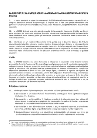 - 3 - 
LA POSICIÓN DE LA UNESCO SOBRE LA AGENDA DE LA EDUCACIÓN PARA DESPUÉS 
DE 2015 
9. La nueva agenda de la educación para después de 2015 debe definirse claramente, ser equilibrada e 
integral y adoptar un enfoque de aprendizaje a lo largo de toda la vida. Esta agenda deberá tener una 
pertinencia universal y movilizar a todos los países y partes interesadas, independientemente de su nivel de 
desarrollo. 
10. La UNESCO defiende una única agenda mundial de la educación claramente definida, que forme 
parte integrante del marco más amplio de desarrollo internacional. Esa agenda mundial de la educación 
debe enmarcarse en un objetivo global que habría que plasmar en una serie de metas cuantificables e 
indicadores conexos. 
11. Además de ser un objetivo independiente en la agenda para el desarrollo después de 2015, la 
educación debería también integrarse en otros objetivos de desarrollo para destacar su interdependencia 
mutua y catalizar más actividades sinérgicas en todos los sectores. En la futura agenda para el desarrollo se 
deberá reconocer el papel central de la educación en la facilitación de progresos de desarrollo más amplios 
incluyendo metas e indicadores relativos a la educación en ámbitos como la salud, el empleo y la igualdad 
de género. 
Visión 
12. La UNESCO reafirma una visión humanista e integral de la educación como derecho humano 
primordial y elemento fundamental del desarrollo personal y socioeconómico. El objetivo de esa educación 
debe contemplarse desde una perspectiva amplia de aprendizaje a lo largo de toda la vida cuya finalidad es 
ayudar y empoderar a las personas para que puedan ejercer su derecho a la educación, cumplir sus 
expectativas personales de tener una vida y un trabajo dignos, y contribuir al logro de los objetivos de 
desarrollo socioeconómico de sus sociedades. Además de la adquisición de conocimientos y competencias 
elementales, el contenido del aprendizaje debe promover la comprensión y el respeto de los derechos 
humanos, la inclusión y la equidad y la diversidad cultural, e impulsar el deseo y la capacidad de aprender a 
lo largo de toda la vida y aprender a convivir, todo lo cual es esencial para la realización de la paz, la 
ciudadanía responsable y el desarrollo sostenible. 
Principios rectores 
13. Podrán aplicarse los siguientes principios para orientar la futura agenda de la educación5: 
1) La educación es un derecho humano fundamental6 y contribuye de modo significativo al goce 
efectivo de otros derechos. 
2) La educación es un bien público. El Estado es custodio de la educación como bien público. Al 
mismo tiempo, el papel de la sociedad civil, las comunidades, los padres de familia y otras partes 
interesadas es crucial en el suministro de una educación de calidad. 
3) La educación es base de la realización humana, la paz, el desarrollo sostenible, el crecimiento 
económico, un trabajo digno, la igualdad entre los sexos y la ciudadanía mundial responsable. 
4) La educación es un factor clave en la reducción de las desigualdades y la pobreza, pues ofrece las 
condiciones y genera las posibilidades de existencia de sociedades mejores y más sostenibles. 
5 Para mayor información sobre cada uno de estos principios, consúltese el sitio web del Sector de Educación de la UNESCO. 
6 Véase el Artículo 26 de la Declaración Universal de Derechos Humanos y la Convención de la UNESCO relativa a la Lucha contra 
las Discriminaciones en la Esfera de la Enseñanza, de 1960. 
 