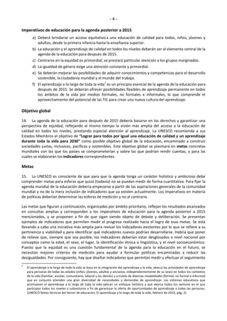 - 4 - 
Imperativos de educación para la agenda posterior a 2015 
a) Deberá brindarse un acceso equitativo a una educación de calidad para todos, niños, jóvenes y 
adultos, desde la primera infancia hasta la enseñanza superior. 
b) La educación y el aprendizaje de calidad en todos los niveles deberán ser el elemento central de la 
agenda de la educación para después de 2015. 
c) Centrarse en la equidad es primordial; se prestará particular atención a los grupos marginados. 
d) La igualdad de género exige una atención constante y primordial. 
e) Se deberán mejorar las posibilidades de adquirir conocimientos y competencias para el desarrollo 
sostenible, la ciudadanía mundial y el mundo del trabajo. 
f) El aprendizaje a lo largo de toda la vida7 es un principio esencial de la agenda de la educación para 
después de 2015. Se deberán ofrecer posibilidades flexibles de aprendizaje permanente en todos 
los ámbitos de la vida por medios formales, no formales e informales, lo que comprende el 
aprovechamiento del potencial de las TIC para crear una nueva cultura del aprendizaje. 
Objetivo global 
14. La agenda de la educación para después de 2015 debería basarse en los derechos y garantizar una 
perspectiva de equidad, reflejando al mismo tiempo la visión más amplia del acceso a la educación de 
calidad en todos los niveles, prestando especial atención al aprendizaje. La UNESCO recomienda a sus 
Estados Miembros el objetivo de ͞Lograr para todos por igual una educación de calidad y un aprendizaje 
durante toda la vida para Ϯ0ϯ0͟ como posible objetivo global de la educación, encaminado a construir 
sociedades justas, inclusivas, pacíficas y sostenibles. Este objetivo global se plasmará en metas concretas 
mundiales con las que los países se comprometerían y sobre las que podrían rendir cuentas, y para las 
cuales se elaborarán los indicadores correspondientes. 
Metas 
15. La UNESCO es consciente de que para que la agenda tenga un carácter holístico y ambicioso debe 
comprender metas para esferas que quizá (todavía) no se puedan medir de forma cuantitativa. Para fijar la 
agenda mundial de la educación debería empezarse a partir de las aspiraciones generales de la comunidad 
mundial y no de la mera inclusión de indicadores que ya existen actualmente. Los imperativos en materia 
de políticas deberían determinar las esferas de medición y no al contrario. 
Las metas que figuran a continuación, organizadas por ámbito prioritario, reflejan los resultados alcanzados 
en consultas amplias y corresponden a los imperativos de educación para la agenda posterior a 2015 
mencionados, y se proponen a fin de que sigan siendo objeto de debate y deliberación. Se presentan 
ejemplos de indicadores que permiten medir el progreso realizado hacia el logro de esas metas. Se está 
llevando a cabo una iniciativa más amplia para revisar los indicadores existentes por lo que se refiere a su 
pertinencia y viabilidad y para identificar qué indicadores nuevos podrían desarrollarse. Habría que poner 
de relieve que, siempre que sea posible, los indicadores deberían estar desglosados a nivel nacional por 
conceptos como la edad, el sexo, el lugar, la identificación étnica o lingüística, y el nivel socioeconómico. 
Puesto que la equidad es una cuestión fundamental de la agenda para la educación en el futuro, se 
necesitan mejores criterios de medición para ayudar a formular políticas encaminadas a reducir las 
desigualdades. Por consiguiente, hay que diseñar indicadores que permitan medir y efectuar el seguimiento 
7 El aprendizaje a lo largo de toda la vida se basa en la integración del aprendizaje y la vida, abarca las actividades de aprendizaje 
para personas de todas las edades (niños, jóvenes, adultos y ancianos, independientemente de su sexo) en todos los contextos 
de la vida (familiar, escolar, comunitario, laboral y los demás) y a través de diversas modalidades (formal, no formal e informal) 
que en conjunto atienden una gran diversidad de necesidades y demandas de aprendizaje. Los sistemas educativos que 
promueven el aprendizaje a lo largo de toda la vida aplican un enfoque holístico y que abarca todos los sectores en el que 
participan todos los niveles y subsectores a fin de garantizar la oferta de oportunidades de aprendizaje a todas las personas. 
(UNESCO Notas técnicas del Sector de educación, El aprendizaje a lo largo de toda la vida, febrero de 2014, pág. 2). 
 