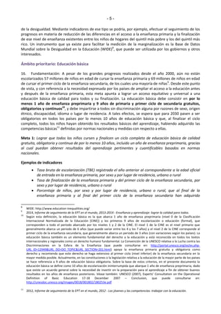 - 5 - 
de la desigualdad. Mediante indicadores de ese tipo se podría, por ejemplo, efectuar el seguimiento de los 
progresos en materia de reducción de las diferencias en el acceso a la enseñanza primaria y la finalización 
de ese nivel de enseñanza existentes entre los niños de hogares del quintil más pobre y los del quintil más 
rico. Un instrumento que ya existe para facilitar la medición de la marginalización es la Base de Datos 
Mundial sobre la Desigualdad en la Educación (WIDE)8, que puede ser utilizada por los gobiernos y otros 
interesados. 
Ámbito prioritario: Educación básica 
16. Fundamentación: A pesar de los grandes progresos realizados desde el año 2000, aún no están 
escolarizados 57 millones de niños en edad de cursar la enseñanza primaria y 69 millones de niños en edad 
de cursar el primer ciclo de la enseñanza secundaria, de los cuales una mayoría de niñas9. Desde este punto 
de vista, y con referencia a la necesidad expresada por los países de ampliar el acceso a la educación antes 
y después de la enseñanza primaria, esta meta apunta a lograr un acceso equitativo y universal a una 
educación básica de calidad para todos y su finalización. La educación básica debe consistir en por lo 
menos 1 año de enseñanza preprimaria y 9 años de primaria y primer ciclo de secundaria gratuitos, 
obligatorios y continuos10, y debe impartirse a todos sin discriminación alguna por razones de sexo, origen 
étnico, discapacidad, idioma o lugar de residencia. A tales efectos, se espera que para 2030 pasen a ser 
obligatorios en todos los países por lo menos 10 años de educación básica y que, al finalizar el ciclo 
completo, todos los niños hayan obtenido los resultados básicos del aprendizaje, habiendo adquirido las 
competencias básicas11 definidas por normas nacionales y medidas con respecto a ellas. 
Meta 1: Lograr que todos los niños cursen y finalicen un ciclo completo de educación básica de calidad 
gratuita, obligatoria y continua de por lo menos 10 años, incluido un año de enseñanza preprimaria, gracias 
al cual puedan obtener resultados del aprendizaje pertinentes y cuantificables basados en normas 
nacionales. 
Ejemplos de indicadores 
 Tasa bruta de escolarización (TBE) registrada el año anterior al correspondiente a la edad oficial 
de entrada en la enseñanza primaria, por sexo y por lugar de residencia, urbano o rural 
 Tasa de finalización de la enseñanza primaria y del primer ciclo de la enseñanza secundaria, por 
sexo y por lugar de residencia, urbano o rural 
 Porcentaje de niños, por sexo y por lugar de residencia, urbano o rural, que al final de la 
enseñanza primaria y al final del primer ciclo de la enseñanza secundaria han adquirido 
8 WIDE: http://www.education-inequalities.org/ 
9 2014, Informe de seguimiento de la EPT en el mundo, 2013-2014 - Enseñanza y aprendizaje: lograr la calidad para todos. 
10 Según esta definición, la educación básica es la que abarca 1 año de enseñanza preprimaria (nivel 0 de la Clasificación 
Internacional Normalizada de la Educación [CINE]) y los primeros 9 años de escolarización o educación (formal), que 
corresponden a todo el periodo abarcado por los niveles 1 y 2 de la CINE. El nivel 1 de la CINE es el nivel primario que 
generalmente abarca un periodo de 6 años (que puede variar entre los 4 y los 7 años) y el nivel 2 de la CINE corresponde al 
primer ciclo de la enseñanza secundaria, que generalmente abarca un periodo de 3 años (con variaciones según los países). La 
educación básica también es un elemento fundamental del derecho a la educación y está reconocida en todos los textos 
internacionales y regionales como un derecho humano fundamental. La Convención de la UNESCO relativa a la Lucha contra las 
Discriminaciones en la Esfera de la Enseñanza (que puede consultarse en: http://portal.unesco.org/es/ev.php- 
URL_ID=12949&URL_DO=DO_TOPIC&URL_SECTION=201.html) apoya la enseñanza primaria gratuita y obligatoria como 
derecho y recomienda que este derecho se haga extensivo al primer ciclo (nivel inferior) de la enseñanza secundaria en la 
mayor medida posible. Actualmente, en las constituciones o la legislación relativa a la educación de la mayor parte de los países 
se hace referencia a 9 años de educación básica obligatoria. Sobre la base de estos criterios, en el presente documento la 
educación básica se define como 10 años de escolarización ininterrumpida que abarque 1 año de enseñanza preprimaria, dado 
que existe un acuerdo general sobre la necesidad de invertir en la preparación para el aprendizaje a fin de obtener buenos 
resultados eŶ los años de eŶseñaŶza posteƌioƌes. Véase taŵďiéŶ: UNE“CO ;ϮϬϬ7Ϳ, Eǆpeƌts͛ CoŶsultatioŶ oŶ the OpeƌatioŶal 
Definition of Basic Education 17-18 December 2007 – Conclusion, que puede consultarse en: 
http://unesdoc.unesco.org/images/0018/001802/180253e.pdf 
11 2012, Informe de seguimiento de la EPT en el mundo, 2012 - Los jóvenes y las competencias: trabajar con la educación. 
 