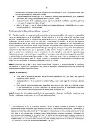 - 6 - 
competencias básicas en materia de alfabetismo y aritmética y en otras esferas con arreglo a los 
criterios definidos en las normas nacionales 
 Tasa neta de escolarización (TNE) en la enseñanza primaria y en el primer ciclo de la enseñanza 
secundaria, por sexo y por lugar de residencia, urbano o rural 
 Tasa de transición de la enseñanza primara al primer ciclo de la enseñanza secundaria, por sexo 
y por lugar de residencia, urbano o rural 
 Número de países en que la educación básica gratuita y obligatoria está incluida claramente en 
los marcos jurídicos e institucionales 
Ámbito prioritario: Educación posbásica y terciaria12 
17. Fundamentación: Los progresos en la impartición de la educación básica y la creciente necesidad de 
competencias pertinentes y de posibilidades de aprendizaje a lo largo de toda la vida han hecho que 
aumente considerablemente la demanda de acceso a las distintas modalidades y formas de educación 
posbásica y terciaria. Brindar un acceso equitativo a una educación posbásica y terciaria pertinente y 
diversificada es un reto al que tienen que responder todos los países. Esta tarea es particularmente difícil 
en los países menos adelantados, donde las posibilidades insuficientes de acceder a niveles de aprendizaje 
superiores han creado un déficit de conocimientos que tiene graves consecuencias para el desarrollo social 
y económico. Es indispensable que la población mundial alcance niveles de educación superiores para 
lograr un acceso más equitativo a mejores condiciones de vida, a empleos cada vez más especializados y 
mejor remunerados, y a un entorno más sostenible, así como a un desarrollo económico y social sostenible. 
La utilización de tecnologías para el aprendizaje en línea y a distancia pasará a ser un componente principal 
de la impartición de una educación de calidad. Las políticas nacionales y los sistemas de enseñanza superior 
deben procurar establecer sistemas apropiados de garantía de calidad. 
Meta 2: Aumentar en un x% el paso a una educación de calidad en el segundo ciclo de la enseñanza 
secundaria y su finalización, consiguiendo que todos los egresados obtengan resultados del aprendizaje 
pertinentes basados en normas nacionales. 
Ejemplos de indicadores: 
 Tasa neta de escolarización (TNE) en la educación secundaria alta, por sexo y por lugar de 
residencia, urbano o rural 
 Tasa de finalización de la educación secundaria alta, por sexo y por lugar de residencia, urbano o 
rural 
 Porcentaje de alumnos de educación secundaria alta, por sexo y por lugar de residencia, urbano 
o rural, que llegan por lo menos a los niveles de referencia mínimos de aprendizaje establecidos 
a nivel nacional para el último grado de la educación secundaria alta 
Meta 3: Ampliar los sistemas de educación terciaria para que los educandos cualificados puedan cursar y 
finalizar estudios que proporcionen un certificado, diploma o título. 
12 La educación terciaria se basa en la educación secundaria y en ella se ofrecen actividades de aprendizaje en esferas de 
educación especializada. Su objetivo es que se adquieran conocimientos a niveles elevados de complejidad y especialización. La 
educación terciaria abarca lo que suele entenderse por formación académica, pero también incluye la educación vocacional o 
profesional avanzada. Abarca los niveles 5, 6, 7 y 8 de la CINE, que respectivamente se denominan educación terciaria de ciclo 
corto, grado en educación terciaria o equivalente, maestría, especialización o equivalente y doctorado o equivalente. Para 
entrar en los primeros programas de los niveles 5, 6 y 7 de la CINE suele ser necesario haber finalizado un programa de 
educación secundaria alta (nivel 3 de la CINE) o de educación postsecundaria no terciara (nivel 4 de la CINE). Para entrar en el 
nivel 8 de la CINE suele ser necesario haber finalizado el nivel 7 de la CINE (Fuente: Instituto de Estadística de la UNESCO [UIS] 
[2012]. Clasificación Internacional Normalizada de la Educación: CINE 2011). 
 