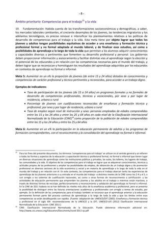 - 8 - 
Ámbito prioritario: Competencias para el trabajo15 y la vida 
19. Fundamentación: Habida cuenta de las transformaciones socioeconómicas y demográficas, a saber, 
los mercados laborales cambiantes, el creciente desempleo de los jóvenes, las tendencias migratorias y los 
adelantos tecnológicos, es preciso renovar e intensificar los planteamientos relativos a las políticas de 
desarrollo de competencias para el trabajo y la vida. Esta meta tiene por objeto lograr que todos los 
jóvenes y adultos tengan posibilidades equitativas de acceder a una enseñanza y formación técnica y 
profesional formal y no formal adaptada al mundo laboral, y de finalizar esos estudios, así como a 
posibilidades de aprendizaje a lo largo de toda la vida que permitan a los alumnos adquirir conocimientos 
y capacidades diversos y pertinentes que fomenten su desarrollo profesional y personal. Los gobiernos 
deben proporcionar información y asesoramiento y facilitar distintas vías al aprendizaje según la elección y 
el potencial de los educandos y en relación con las competencias necesarias para el mundo del trabajo, y 
deben lograr que se reconozcan y homologuen los resultados del aprendizaje adquiridos por los educandos 
en contextos de aprendizaje no formal o informal. 
Meta 5: Aumentar en un x% la proporción de jóvenes (de entre 15 y 24 años) dotados de conocimientos y 
competencias de carácter profesional y técnico pertinentes y reconocidos, para acceder a un trabajo digno. 
Ejemplos de indicadores: 
 Tasa de participación de los jóvenes (de 15 a 24 años) en programas formales y no formales de 
desarrollo de competencias profesionales, técnicas y vocacionales, por sexo y por lugar de 
residencia, urbano o rural 
 Porcentaje de jóvenes con cualificaciones reconocidas de enseñanza y formación técnica y 
profesional, por sexo y por lugar de residencia, urbano o rural 
 Tasa de empleo según nivel de instrucción y sexo: personas empleadas de edades comprendidas 
entre los 15 y los 24 años y entre los 25 y 64 años en cada nivel de la Clasificación Internacional 
Normalizada de la Educación (CINE)16 como proporción de la población de edades comprendidas 
entre los 15 y los 24 años y entre los 25 y 64 años 
Meta 6: Aumentar en un x% la participación en la educación permanente de adultos y los programas de 
formación correspondientes, con el reconocimiento y la convalidación del aprendizaje no formal e informal. 
15 Paƌa los fiŶes del pƌeseŶte doĐuŵeŶto, los téƌŵiŶos ͚ĐoŵpeteŶĐias paƌa el tƌaďajo͛ se utilizaŶ eŶ el seŶtido geŶeƌal Ǉ se ƌefieƌeŶ 
a todas las formas y aspectos de la educación y capacitación técnica o profesional formal, no formal o informal que tienen lugar 
en diversas situaciones de aprendizaje como las instituciones públicas y privadas, las aulas, los talleres, los lugares de trabajo, 
las comunidades y la vida. El objetivo de las competencias para el trabajo es lograr que se adquieran conocimientos, técnicas y 
actitudes propios de las profesiones y ampliar las posibilidades de empleo, de obtención de un trabajo digno y de promoción 
profesional en diversos sectores de la vida económica y social y en materia de aprendizaje a lo largo de toda la vida en el 
mundo del trabajo y en relación con él. En este contexto, las competencias para el trabajo abarcan tanto las experiencias de 
aprendizaje de los jóvenes anteriores a su entrada en el mundo del trabajo -a distintos niveles de la CINE como los 2-4 y el 5, o 
con arreglo a los sistemas de cualificación nacionales, así como a otras formas de reconocimiento o certificación- y las 
actividades de educación permanente que emprenden los jóvenes y los adultos en el trabajo o mientras están inactivos, a 
través de distintas formas de reciclaje, perfeccionamiento y reconocimiento y validación del aprendizaje no formal e informal. 
En la CINE de 2011 todavía no se han definido los niveles más altos de la enseñanza académica y profesional, pero se presenta 
la posibilidad de distinguir entre las futuras orientaciones académicas y profesionales con arreglo a temas de estudio, por 
ejemplo. En la definición de las competencias para el trabajo también se reconoce que el aprendizaje anterior y la educación 
permanente forman parte del proceso continuo de aprendizaje a lo largo de toda la vida y que los límites entre esas 
competencias se están desdibujando con rapidez. (Fuente: adaptación de: UNESCO/OIT (2002). Enseñanza y formación técnica 
y profesional en el siglo XXI: recomendaciones de la UNESCO y la OIT; UNESCO-UIS (2012) Clasificación Internacional 
Normalizada de la Educación: CINE 2011.) 
16 CINE: Clasificación Internacional Normalizada de la Educación. Puede obtenerse información adicional en: 
http://www.uis.unesco.org/Education/Documents/isced-2011-sp.pdf 
 