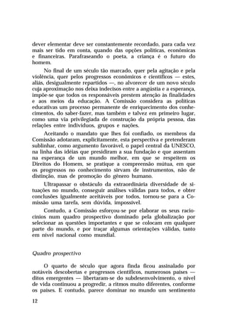 dever elementar deve ser constantemente recordado, para cada vez
mais ser tido em conta, quando das opções políticas, econômicas
e financeiras. Parafraseando o poeta, a criança é o futuro do
homem.
No final de um século tão marcado, quer pela agitação e pela
violência, quer pelos progressos econômicos e científicos — estes,
aliás, desigualmente repartidos —, no alvorecer de um novo século
cuja aproximação nos deixa indecisos entre a angústia e a esperança,
impõe-se que todos os responsáveis prestem atenção às finalidades
e aos meios da educação. A Comissão considera as políticas
educativas um processo permanente de enriquecimento dos conhecimentos, do saber-fazer, mas também e talvez em primeiro lugar,
como uma via privilegiada de construção da própria pessoa, das
relações entre indivíduos, grupos e nações.
Aceitando o mandato que lhes foi confiado, os membros da
Comissão adotaram, explicitamente, esta perspectiva e pretenderam
sublinhar, como argumento favorável, o papel central da UNESCO,
na linha das idéias que presidiram a sua fundação e que assentam
na esperança de um mundo melhor, em que se respeitem os
Direitos do Homem, se pratique a compreensão mútua, em que
os progressos no conhecimento sirvam de instrumentos, não de
distinção, mas de promoção do gênero humano.
Ultrapassar o obstáculo da extraordinária diversidade de situações no mundo, conseguir análises válidas para todos, e obter
conclusões igualmente aceitáveis por todos, tornou-se para a Comissão uma tarefa, sem dúvida, impossível.
Contudo, a Comissão esforçou-se por elaborar os seus raciocínios num quadro prospectivo dominado pela globalização por
selecionar as questões importantes e que se colocam em qualquer
parte do mundo, e por traçar algumas orientações válidas, tanto
em nível nacional como mundial.
Quadro prospectivo
O quarto de século que agora finda ficou assinalado por
notáveis descobertas e progressos científicos, numerosos países —
ditos emergentes — libertaram-se do subdesenvolvimento, o nível
de vida continuou a progredir, a ritmos muito diferentes, conforme
os países. E contudo, parece dominar no mundo um sentimento
12

 