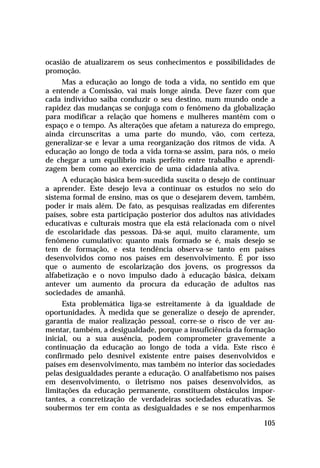 ocasião de atualizarem os seus conhecimentos e possibilidades de
promoção.
Mas a educação ao longo de toda a vida, no sentido em que
a entende a Comissão, vai mais longe ainda. Deve fazer com que
cada indivíduo saiba conduzir o seu destino, num mundo onde a
rapidez das mudanças se conjuga com o fenômeno da globalização
para modificar a relação que homens e mulheres mantêm com o
espaço e o tempo. As alterações que afetam a natureza do emprego,
ainda circunscritas a uma parte do mundo, vão, com certeza,
generalizar-se e levar a uma reorganização dos ritmos de vida. A
educação ao longo de toda a vida torna-se assim, para nós, o meio
de chegar a um equilíbrio mais perfeito entre trabalho e aprendizagem bem como ao exercício de uma cidadania ativa.
A educação básica bem-sucedida suscita o desejo de continuar
a aprender. Este desejo leva a continuar os estudos no seio do
sistema formal de ensino, mas os que o desejarem devem, também,
poder ir mais além. De fato, as pesquisas realizadas em diferentes
países, sobre esta participação posterior dos adultos nas atividades
educativas e culturais mostra que ela está relacionada com o nível
de escolaridade das pessoas. Dá-se aqui, muito claramente, um
fenômeno cumulativo: quanto mais formado se é, mais desejo se
tem de formação, e esta tendência observa-se tanto em países
desenvolvidos como nos países em desenvolvimento. É por isso
que o aumento de escolarização dos jovens, os progressos da
alfabetização e o novo impulso dado à educação básica, deixam
antever um aumento da procura da educação de adultos nas
sociedades de amanhã.
Esta problemática liga-se estreitamente à da igualdade de
oportunidades. À medida que se generalize o desejo de aprender,
garantia de maior realização pessoal, corre-se o risco de ver aumentar, também, a desigualdade, porque a insuficiência da formação
inicial, ou a sua ausência, podem comprometer gravemente a
continuação da educação ao longo de toda a vida. Este risco é
confirmado pelo desnível existente entre países desenvolvidos e
países em desenvolvimento, mas também no interior das sociedades
pelas desigualdades perante a educação. O analfabetismo nos países
em desenvolvimento, o iletrismo nos países desenvolvidos, as
limitações da educação permanente, constituem obstáculos importantes, a concretização de verdadeiras sociedades educativas. Se
soubermos ter em conta as desigualdades e se nos empenharmos
105

 