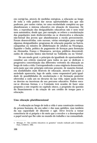 em corrigi-las, através de medidas enérgicas, a educação ao longo
de toda a vida poderá dar novas oportunidades aos que não
puderam, por razões várias, ter uma escolaridade completa ou que
abandonaram o sistema educativo em situação de insucesso. De
fato, a reprodução das desigualdades educativas não é nem total
nem automática, desde que, por exemplo, se reforce a escolarização
das populações mais desfavorecidas ou se desenvolva a educação
não-formal dos jovens que abandonaram a escola precocemente.
Foram desenvolvidas, com sucesso, várias estratégias para corrigir
algumas desigualdades: programas de educação popular na Suécia,
campanhas ou missões de alfabetização de adultos na Nicarágua,
Equador e Índia, política de pagamento de licenças para formação
na Alemanha, França e Dinamarca, serviços públicos descentralizados de educação básica não-formal na Tailândia ou no Vietnã1.
De um modo geral, o princípio da igualdade de oportunidades
constitui um critério essencial para todos os que se dedicam à
progressiva concretização das diferentes vertentes da educação ao
longo de toda a vida. Correspondendo a uma exigência democrática,
seria justo que este princípio estivesse presente, de maneira formal,
em modalidades mais flexíveis de educação, através das quais a
sociedade apareceria, logo de saída, como responsável pela igualdade de possibilidades de escolarização e de formação posterior
oferecidas a cada um no decurso da sua vida, sejam quais forem
os desvios ou incertezas do seu percurso educativo. Podem encarar-se diversas formas, e a Comissão terá ocasião de fazer uma
proposta a este respeito no capítulo oitavo, a propósito da questão
do financiamento e da criação de um crédito de tempo para a
educação.
Uma educação pluridimensional
A educação ao longo de toda a vida é uma construção contínua
da pessoa humana, do seu saber e das suas aptidões, mas também
da sua capacidade de discernir e agir. Deve levá-la a tomar
consciência de si própria e do meio que a envolve e a desempenhar
o papel social que lhe cabe no mundo do trabalho e na comunidade.
1. Bélanger, P. “Des sociétés éducatives en gestation” (estudo realizado pela Comissão),
Paris, UNESCO, 1994.

106

 