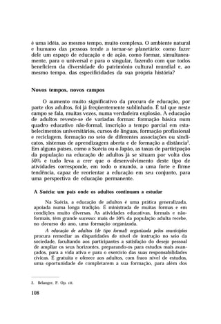 é uma idéia, ao mesmo tempo, muito complexa. O ambiente natural
e humano das pessoas tende a tornar-se planetário: como fazer
dele um espaço de educação e de ação, como formar, simultaneamente, para o universal e para o singular, fazendo com que todos
beneficiem da diversidade do patrimônio cultural mundial e, ao
mesmo tempo, das especificidades da sua própria história?
Novos tempos, novos campos
O aumento muito significativo da procura de educação, por
parte dos adultos, foi já freqüentemente sublinhado. É tal que neste
campo se fala, muitas vezes, numa verdadeira explosão. A educação
de adultos reveste-se de variadas formas: formação básica num
quadro educativo não-formal, inscrição a tempo parcial em estabelecimentos universitários, cursos de línguas, formação profissional
e reciclagem, formação no seio de diferentes associações ou sindicatos, sistemas de aprendizagem aberta e de formação a distância2.
Em alguns países, como a Suécia ou o Japão, as taxas de participação
da população na educação de adultos já se situam por volta dos
50% e tudo leva a crer que o desenvolvimento deste tipo de
atividades corresponde, em todo o mundo, a uma forte e firme
tendência, capaz de reorientar a educação em seu conjunto, para
uma perspectiva de educação permanente.
A Suécia: um país onde os adultos continuam a estudar
Na Suécia, a educação de adultos é uma prática generalizada,
apoiada numa longa tradição. É ministrada de muitas formas e em
condições muito diversas. As atividades educativas, formais e nãoformais, têm grande sucesso: mais de 50% da população adulta recebe,
no decurso do ano, uma formação organizada.
A educação de adultos (de tipo formal) organizada pelos municípios
procura remediar as disparidades de nível de instrução no seio da
sociedade, facultando aos participantes a satisfação do desejo pessoal
de ampliar os seus horizontes, preparando-os para estudos mais avançados, para a vida ativa e para o exercício das suas responsabilidades
cívicas. É gratuita e oferece aos adultos, com fraco nível de estudos,
uma oportunidade de completarem a sua formação, para além dos

2. Bélanger, P. Op. cit.

108

 