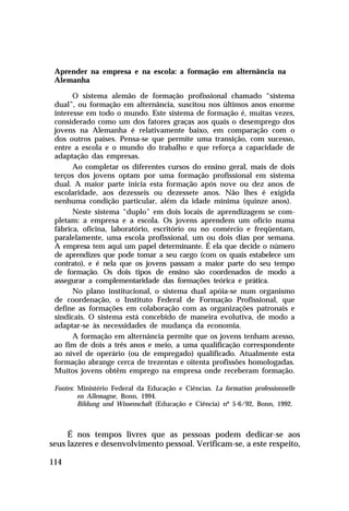 Aprender na empresa e na escola: a formação em alternância na
Alemanha
O sistema alemão de formação profissional chamado “sistema
dual”, ou formação em alternância, suscitou nos últimos anos enorme
interesse em todo o mundo. Este sistema de formação é, muitas vezes,
considerado como um dos fatores graças aos quais o desemprego dos
jovens na Alemanha é relativamente baixo, em comparação com o
dos outros países. Pensa-se que permite uma transição, com sucesso,
entre a escola e o mundo do trabalho e que reforça a capacidade de
adaptação das empresas.
Ao completar os diferentes cursos do ensino geral, mais de dois
terços dos jovens optam por uma formação profissional em sistema
dual. A maior parte inicia esta formação após nove ou dez anos de
escolaridade, aos dezesseis ou dezessete anos. Não lhes é exigida
nenhuma condição particular, além da idade mínima (quinze anos).
Neste sistema “duplo” em dois locais de aprendizagem se completam: a empresa e a escola. Os jovens aprendem um ofício numa
fábrica, oficina, laboratório, escritório ou no comércio e freqüentam,
paralelamente, uma escola profissional, um ou dois dias por semana.
A empresa tem aqui um papel determinante. É ela que decide o número
de aprendizes que pode tomar a seu cargo (com os quais estabelece um
contrato), e é nela que os jovens passam a maior parte do seu tempo
de formação. Os dois tipos de ensino são coordenados de modo a
assegurar a complementaridade das formações teórica e prática.
No plano institucional, o sistema dual apóia-se num organismo
de coordenação, o Instituto Federal de Formação Profissional, que
define as formações em colaboração com as organizações patronais e
sindicais. O sistema está concebido de maneira evolutiva, de modo a
adaptar-se às necessidades de mudança da economia.
A formação em alternância permite que os jovens tenham acesso,
ao fim de dois a três anos e meio, a uma qualificação correspondente
ao nível de operário (ou de empregado) qualificado. Atualmente esta
formação abrange cerca de trezentas e oitenta profissões homologadas.
Muitos jovens obtêm emprego na empresa onde receberam formação.
Fontes: Ministério Federal da Educação e Ciências. La formation professionnelle
en Allemagne, Bonn, 1994.
Bildung und Wissenschaft (Educação e Ciência) nº 5-6/92, Bonn, 1992.

É nos tempos livres que as pessoas podem dedicar-se aos
seus lazeres e desenvolvimento pessoal. Verificam-se, a este respeito,
114

 