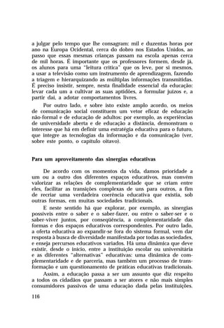 a julgar pelo tempo que lhe consagram: mil e duzentas horas por
ano na Europa Ocidental, cerca do dobro nos Estados Unidos, ao
passo que essas mesmas crianças passam na escola apenas cerca
de mil horas. É importante que os professores formem, desde já,
os alunos para uma “leitura crítica” que os leve, por si mesmos,
a usar a televisão como um instrumento de aprendizagem, fazendo
a triagem e hierarquizando as múltiplas informações transmitidas.
É preciso insistir, sempre, nesta finalidade essencial da educação:
levar cada um a cultivar as suas aptidões, a formular juízos e, a
partir daí, a adotar comportamentos livres.
Por outro lado, e sobre isto existe amplo acordo, os meios
de comunicação social constituem um vetor eficaz de educação
não-formal e de educação de adultos: por exemplo, as experiências
de universidade aberta e de educação a distância, demonstram o
interesse que há em definir uma estratégia educativa para o futuro,
que integre as tecnologias da informação e da comunicação (ver,
sobre este ponto, o capítulo oitavo).
Para um aproveitamento das sinergias educativas
De acordo com os momentos da vida, damos prioridade a
um ou a outro dos diferentes espaços educativos, mas convém
valorizar as relações de complementaridade que se criam entre
eles, facilitar as transições complexas de uns para outros, a fim
de recriar uma verdadeira coerência educativa que existia, sob
outras formas, em muitas sociedades tradicionais.
E neste sentido há que explorar, por exemplo, as sinergias
possíveis entre o saber e o saber-fazer, ou entre o saber-ser e o
saber-viver juntos, por conseqüência, a complementaridade das
formas e dos espaços educativos correspondentes. Por outro lado,
a oferta educativa ao expandir-se fora do sistema formal, vem dar
resposta à busca de diversidade manifestada por todas as sociedades,
e enseja percursos educativos variados. Há uma dinâmica que deve
existir, desde o início, entre a instituição escolar ou universitária
e as diferentes “alternativas” educativas: uma dinâmica de complementaridade e de parceria, mas também um processo de transformação e um questionamento de práticas educativas tradicionais.
Assim, a educação passa a ser um assunto que diz respeito
a todos os cidadãos que passam a ser atores e não mais simples
consumidores passivos de uma educação dada pelas instituições.
116

 