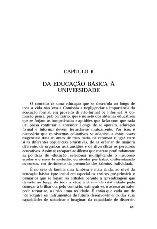 CAPÍTULO 6

DA EDUCAÇÃO BÁSICA À
UNIVERSIDADE
O conceito de uma educação que se desenrola ao longo de
toda a vida não leva a Comissão a negligenciar a importância da
educação formal, em proveito da não-formal ou informal. A Comissão pensa, pelo contrário, que é no seio dos sistemas educativos
que se forjam as competências e aptidões que farão com que cada
um possa continuar a aprender. Longe de se oporem, educação
formal e informal devem fecundar-se mutuamente. Por isso, é
necessário que os sistemas educativos se adaptem a estas novas
exigências: trata-se, antes de mais nada, de repensar e ligar entre
si as diferentes seqüências educativas, de as ordenar de maneira
diferente, de organizar as transições e de diversificar os percursos
educativos. Assim se escapará ao dilema que marcou profundamente
as políticas de educação: selecionar multiplicando o insucesso
escolar e o risco de exclusão, ou nivelar por baixo, uniformizando
os cursos, em detrimento da promoção dos talentos individuais.
É no seio da família mas também e mais ainda, ao nível da
educação básica (que inclui em especial os ensinos pré-primário e
primário) que se forjam as atitudes perante a aprendizagem que
durarão ao longo de toda a vida: a chama da criatividade pode
começar a brilhar ou, pelo contrário, extinguir-se; o acesso ao saber
pode tornar-se, ou não, uma realidade. É então que cada um de
nós adquire os instrumentos do futuro desenvolvimento das suas
capacidades de raciocinar e imaginar, da capacidade de discernir,
121

 