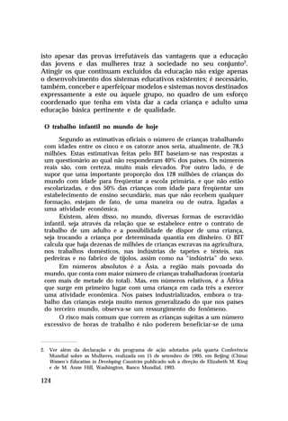 isto apesar das provas irrefutáveis das vantagens que a educação
das jovens e das mulheres traz à sociedade no seu conjunto2.
Atingir os que continuam excluídos da educação não exige apenas
o desenvolvimento dos sistemas educativos existentes; é necessário,
também, conceber e aperfeiçoar modelos e sistemas novos destinados
expressamente a este ou àquele grupo, no quadro de um esforço
coordenado que tenha em vista dar a cada criança e adulto uma
educação básica pertinente e de qualidade.
O trabalho infantil no mundo de hoje
Segundo as estimativas oficiais o número de crianças trabalhando
com idades entre os cinco e os catorze anos seria, atualmente, de 78,5
milhões. Estas estimativas feitas pelo BIT baseiam-se nas respostas a
um questionário ao qual não responderam 40% dos países. Os números
reais são, com certeza, muito mais elevados. Por outro lado, é de
supor que uma importante proporção dos 128 milhões de crianças do
mundo com idade para freqüentar a escola primária, e que não estão
escolarizadas, e dos 50% das crianças com idade para freqüentar um
estabelecimento de ensino secundário, mas que não recebem qualquer
formação, estejam de fato, de uma maneira ou de outra, ligadas a
uma atividade econômica.
Existem, além disso, no mundo, diversas formas de escravidão
infantil, seja através da relação que se estabelece entre o contrato de
trabalho de um adulto e a possibilidade de dispor de uma criança,
seja trocando a criança por determinada quantia em dinheiro. O BIT
calcula que haja dezenas de milhões de crianças escravas na agricultura,
nos trabalhos domésticos, nas indústrias de tapetes e têxteis, nas
pedreiras e no fabrico de tijolos, assim como na “indústria” do sexo.
Em números absolutos é a Ásia, a região mais povoada do
mundo, que conta com maior número de crianças trabalhadoras (contaria
com mais de metade do total). Mas, em números relativos, é a África
que surge em primeiro lugar com uma criança em cada três a exercer
uma atividade econômica. Nos países industrializados, embora o trabalho das crianças esteja muito menos generalizado do que nos países
do terceiro mundo, observa-se um ressurgimento do fenômeno.
O risco mais comum que correm as crianças sujeitas a um número
excessivo de horas de trabalho é não poderem beneficiar-se de uma

2. Ver além da declaração e do programa de ação adotados pela quarta Conferência
Mundial sobre as Mulheres, realizada em 15 de setembro de 1995, em Beijing (China)
Women’s Education in Developing Countries publicado sob a direção de Elizabeth M. King
e de M. Anne Hill, Washington, Banco Mundial, 1993.

124

 