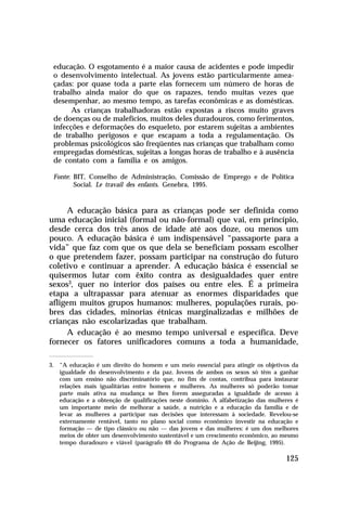 educação. O esgotamento é a maior causa de acidentes e pode impedir
o desenvolvimento intelectual. As jovens estão particularmente ameaçadas: por quase toda a parte elas fornecem um número de horas de
trabalho ainda maior do que os rapazes, tendo muitas vezes que
desempenhar, ao mesmo tempo, as tarefas econômicas e as domésticas.
As crianças trabalhadoras estão expostas a riscos muito graves
de doenças ou de malefícios, muitos deles duradouros, como ferimentos,
infecções e deformações do esqueleto, por estarem sujeitas a ambientes
de trabalho perigosos e que escapam a toda a regulamentação. Os
problemas psicológicos são freqüentes nas crianças que trabalham como
empregadas domésticas, sujeitas a longas horas de trabalho e à ausência
de contato com a família e os amigos.
Fonte: BIT, Conselho de Administração, Comissão de Emprego e de Política
Social. Le travail des enfants. Genebra, 1995.

A educação básica para as crianças pode ser definida como
uma educação inicial (formal ou não-formal) que vai, em princípio,
desde cerca dos três anos de idade até aos doze, ou menos um
pouco. A educação básica é um indispensável “passaporte para a
vida” que faz com que os que dela se beneficiam possam escolher
o que pretendem fazer, possam participar na construção do futuro
coletivo e continuar a aprender. A educação básica é essencial se
quisermos lutar com êxito contra as desigualdades quer entre
sexos3, quer no interior dos países ou entre eles. É a primeira
etapa a ultrapassar para atenuar as enormes disparidades que
afligem muitos grupos humanos: mulheres, populações rurais, pobres das cidades, minorias étnicas marginalizadas e milhões de
crianças não escolarizadas que trabalham.
A educação é ao mesmo tempo universal e específica. Deve
fornecer os fatores unificadores comuns a toda a humanidade,
3. “A educação é um direito do homem e um meio essencial para atingir os objetivos da
igualdade do desenvolvimento e da paz. Jovens de ambos os sexos só têm a ganhar
com um ensino não discriminatório que, no fim de contas, contribua para instaurar
relações mais igualitárias entre homens e mulheres. As mulheres só poderão tomar
parte mais ativa na mudança se lhes forem asseguradas a igualdade de acesso à
educação e a obtenção de qualificações neste domínio. A alfabetização das mulheres é
um importante meio de melhorar a saúde, a nutrição e a educação da família e de
levar as mulheres a participar nas decisões que interessam à sociedade. Revelou-se
externamente rentável, tanto no plano social como econômico investir na educação e
formação — de tipo clássico ou não — das jovens e das mulheres: é um dos melhores
meios de obter um desenvolvimento sustentável e um crescimento econômico, ao mesmo
tempo duradouro e viável (parágrafo 69 do Programa de Ação de Beijing, 1995).

125

 