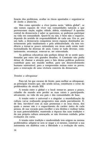 lização dos problemas, avaliar os riscos apontados e organizar-se
de modo a afastá-los.
Mas como aprender a viver juntos nesta “aldeia global”, se
não somos capazes de viver nas comunidades naturais a que
pertencemos: nação, região, cidade, aldeia, vizinhança? A questão
central da democracia é saber se queremos, se podemos participar
na vida em comunidade. Querê-lo ou não, é bom não o esquecer,
depende do sentido de responsabilidade de cada um. Ora se, por
um lado, a democracia conquistou novos espaços dominados anteriormente pelo totalitarismo e pela arbitrariedade, ela tem tendência a tornar-se pouco estimulante em áreas onde existe institucionalizada há dezenas de anos. Como se tudo devesse, constantemente, recomeçar, renovar-se, ser reinventado.
As políticas educativas não podiam deixar de se sentir questionadas por estes três grandes desafios. A Comissão não podia
deixar de chamar a atenção para o fato destas políticas poderem
contribuir para um mundo melhor, para um desenvolvimento
humano sustentável, para a compreensão mútua entre os povos,
para a renovação de uma vivência concreta da democracia.
Tensões a ultrapassar
Para tal, há que encarar de frente, para melhor as ultrapassar,
as principais tensões que, não sendo novas, constituem o cerne da
problemática do século XXI.
A tensão entre o global e o local: tornar-se, pouco a pouco,
cidadão do mundo sem perder as suas raízes e participando,
ativamente, na vida do seu país e das comunidades de base.
A tensão entre o universal e o singular: a mundialização da
cultura vai-se realizando progressiva mas ainda parcialmente. É,
de fato, inevitável com as suas promessas e os seus riscos, dos
quais o menor não é o esquecimento do caráter único de cada
pessoa, de sua vocação para escolher o seu destino e realizar todas
as suas potencialidades, mantendo a riqueza das suas tradições e
da sua própria cultura ameaçada, se não tivermos cuidado, pelas
evoluções em curso.
A tensão entre tradição e modernidade tem origem na mesma
problemática: adaptar-se sem se negar a si mesmo, construir a sua
autonomia em dialética com a liberdade e a evolução do outro,
14

 