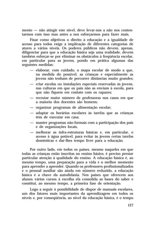 mento — não atingir este nível, deve levar-nos a não nos contentarmos com isso mas antes a nos esforçarmos para fazer mais.
Fixar como objetivos o direito à educação e a igualdade de
acesso para todos exige a implicação de diferentes categorias de
atores a vários níveis. Os poderes públicos não devem, apenas,
diligenciar para que a educação básica seja uma realidade, devem
também esforçar-se por eliminar os obstáculos à freqüência escolar,
em particular para as jovens, pondo em prática algumas das
seguintes medidas:
— elaborar, com cuidado, o mapa escolar de modo a que,
na medida do possível, as crianças e especialmente as
jovens não tenham de percorrer distâncias muito grandes;
— criar escolas ou instalações especiais reservadas às jovens,
nas culturas em que os pais não as enviam à escola, para
que não fiquem em contato com os rapazes;
— recrutar maior número de professoras nos casos em que
a maioria dos docentes são homens;
— organizar programas de alimentação escolar;
— adaptar os horários escolares às tarefas que as crianças
têm de executar em casa;
— manter programas não-formais com a participação dos pais
e de organizações locais,
— melhorar as infra-estruturas básicas e, em particular, o
acesso à água potável, para evitar às jovens certas tarefas
domésticas e dar-lhes tempo livre para a educação.
Por outro lado, em todos os países, mesmo naqueles em que
todas as crianças estão inscritas no ensino básico, é preciso prestar
particular atenção à qualidade do ensino. A educação básica é, ao
mesmo tempo, uma preparação para a vida e o melhor momento
para aprender a aprender. Quando os professores profissionalizados
e o pessoal auxiliar são ainda em número reduzido, a educação
básica é a chave da autodidaxia. Nos países que oferecem aos
alunos vários cursos à escolha ela consolida as bases do saber e
constitui, ao mesmo tempo, a primeira fase de orientação.
Logo a seguir à possibilidade de dispor de manuais escolares,
um dos fatores mais importantes da aprendizagem em todos os
níveis e, por conseqüência, ao nível da educação básica, é o tempo
127

 
